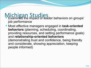 Michigan impact of leader behaviors on groups’
 Examined the
               Studies
  job performance
 Most effective managers engaged in task-oriented
  behaviors (planning, scheduling, coordinating,
  providing resources, and setting performance goals)
  and relationship-oriented behaviors
  (demonstrating trust and confidence, being friendly
  and considerate, showing appreciation, keeping
  people informed)




                                                        9-22
 