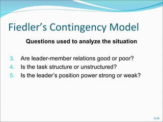 Fiedler’s Contingency Model
       Questions used to analyze the situation

3.   Are leader-member relations good or poor?
4.   Is the task structure or unstructured?
5.   Is the leader’s position power strong or weak?




                                                      9-24
 