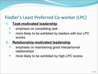 Fiedler’s Least Preferred Co-worker (LPC)
1.       Task-motivated leadership
         emphasis on completing task
         more likely to be exhibited by leaders with low LPC
          scores
2.       Relationship-motivated leadership
         emphasis on maintaining good interpersonal
          relationships
         more likely to be exhibited by high LPC scores



                                                                9-25
 