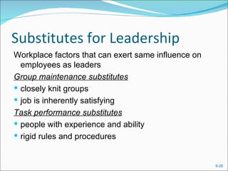 Substitutes for Leadership
Workplace factors that can exert same influence on
  employees as leaders
Group maintenance substitutes
 closely knit groups
 job is inherently satisfying
Task performance substitutes
 people with experience and ability
 rigid rules and procedures


                                                     9-26
 