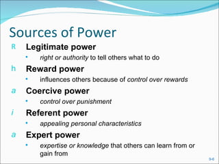 Sources of Power
R   Legitimate power
       right or authority to tell others what to do
h   Reward power
       influences others because of control over rewards
a   Coercive power
       control over punishment
i   Referent power
       appealing personal characteristics
a   Expert power
       expertise or knowledge that others can learn from or
        gain from
                                                               9-6
 