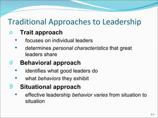 Traditional Approaches to Leadership
o       Trait approach
        focuses on individual leaders
        determines personal characteristics that great
         leaders share
d       Behavioral approach
        identifies what good leaders do
        what behaviors they exhibit
9       Situational approach
        effective leadership behavior varies from situation to
         situation

                                                                  9-7
 