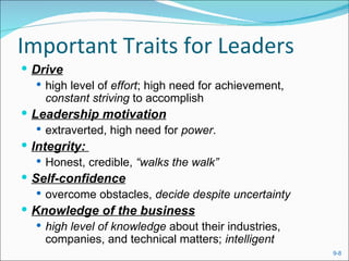 Important Traits for Leaders
 Drive
    high level of effort; high need for achievement,
     constant striving to accomplish
 Leadership motivation
    extraverted, high need for power.
 Integrity:
    Honest, credible, “walks the walk”
 Self-confidence
    overcome obstacles, decide despite uncertainty
 Knowledge of the business
    high level of knowledge about their industries,
     companies, and technical matters; intelligent
                                                        9-8
 