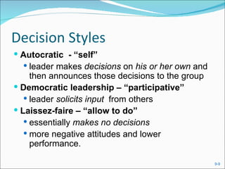 Decision Styles
 Autocratic - “self”
   leader makes decisions on his or her own and
     then announces those decisions to the group
 Democratic leadership – “participative”
    leader solicits input from others
 Laissez-faire – “allow to do”
    essentially makes no decisions
    more negative attitudes and lower
     performance.

                                                   9-9
 