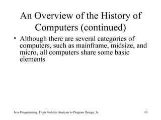 An Overview of the History of Computers (continued) Although there are several categories of computers, such as mainframe, midsize, and micro, all computers share some basic elements Java Programming: From Problem Analysis to Program Design, 3e 
