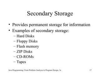 Secondary Storage Provides permanent storage for information Examples of secondary storage: Hard Disks Floppy Disks Flash memory ZIP Disks CD-ROMs Tapes Java Programming: From Problem Analysis to Program Design, 3e 