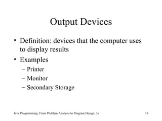 Output Devices Definition: devices that the computer uses to display results Examples Printer Monitor Secondary Storage Java Programming: From Problem Analysis to Program Design, 3e 
