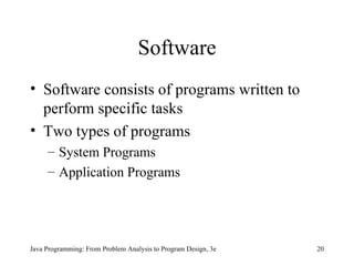 Software Software consists of programs written to perform specific tasks Two types of programs System Programs Application Programs Java Programming: From Problem Analysis to Program Design, 3e 