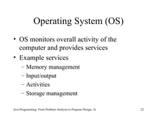 Operating System (OS) OS monitors overall activity of the computer and provides services Example services Memory management Input/output Activities Storage management Java Programming: From Problem Analysis to Program Design, 3e 