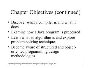 Chapter Objectives (continued) Discover what a compiler is and what it does Examine how a Java program is processed Learn what an algorithm is and explore problem-solving techniques Become aware of structured and object-oriented programming design methodologies Java Programming: From Problem Analysis to Program Design, 3e 