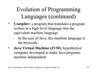 Evolution of Programming Languages (continued) Compiler:  a program that translates a program written in a high-level language into the equivalent machine language In the case of Java, this machine language is the bytecode Java Virtual Machine (JVM):  hypothetical computer developed to make Java programs machine independent Java Programming: From Problem Analysis to Program Design, 3e 