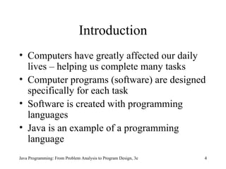 Introduction Computers have greatly affected our daily lives – helping us complete many tasks Computer programs (software) are designed specifically for each task Software is created with programming languages Java is an example of a programming language Java Programming: From Problem Analysis to Program Design, 3e 