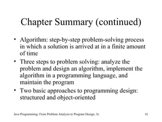 Chapter Summary (continued) Algorithm: step-by-step problem-solving process in which a solution is arrived at in a finite amount of time Three steps to problem solving: analyze the problem and design an algorithm, implement the algorithm in a programming language, and maintain the program Two basic approaches to programming design: structured and object-oriented Java Programming: From Problem Analysis to Program Design, 3e 