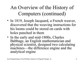 An Overview of the History of Computers (continued) In 1819, Joseph Jacquard, a French weaver, discovered that the weaving instructions for his looms could be stored on cards with holes punched in them In the early and mid-1800s, Charles Babbage, an English mathematician and physical scientist, designed two calculating machines—the difference engine and the analytical engine Java Programming: From Problem Analysis to Program Design, 3e 