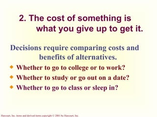2. The cost of something is  what you give up to get it. Decisions require comparing costs and benefits of alternatives. Whether to go to college or to work? Whether to study or go out on a date? Whether to go to class or sleep in? 