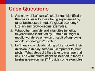 Case Questions Are many of Lufthansa’s challenges identified in the case similar to those being experienced by other businesses in today’s global economy? Explain and provide some examples. What other tangible and intangible benefits, beyond those identified by Lufthansa, might a mobile workforce enjoy as a result of deploying mobile technologies? Explain. Lufthansa was clearly taking a big risk with their decision to deploy notebook computers to their pilots.  What steps did they take to manage that risk, and what others might be needed in today’s business environment? Provide some examples. 1- 