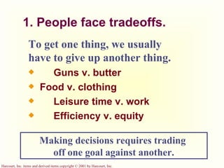 1. People face tradeoffs. To get one thing, we usually have to give up another thing.   Guns v. butter Food v. clothing   Leisure time v. work   Efficiency v. equity Making decisions requires trading  off one goal against another. 