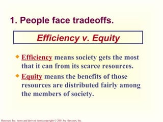 1. People face tradeoffs. Efficiency   means society gets the most that it can from its scarce resources. Equity   means the benefits of those resources are distributed fairly among the members of society. Efficiency v. Equity 