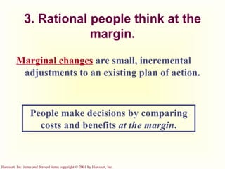 3. Rational people think at the margin. Marginal changes   are   small, incremental adjustments to an existing plan of action. People make decisions by comparing costs and benefits  at the margin . 