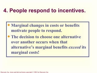 4. People respond to incentives. Marginal changes in costs or benefits motivate people to respond. The decision to choose one alternative over another occurs when that alternative’s marginal benefits  exceed  its marginal costs! 
