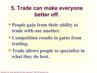 5. Trade can make everyone better off. People gain from their ability to trade with one another. Competition results in gains from trading. Trade allows people to specialize in what they do best. 