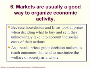 6. Markets are usually a good way to organize economic activity. Because households and firms look at prices when deciding what to buy and sell, they unknowingly take into account the social costs of their actions. As a result, prices guide decision makers to reach outcomes that tend to maximize the welfare of society as a whole. 