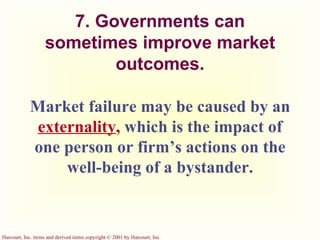 7. Governments can sometimes improve market outcomes. Market failure may be caused by an   externality ,   which is the impact of one person or firm’s actions on the well-being of a bystander. 