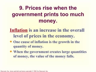 9. Prices rise when the government prints too much money. Inflation   is an increase in the overall level of prices in the economy. One cause of inflation is the growth in the quantity of money. When the government creates large quantities of money, the value of the money falls. 