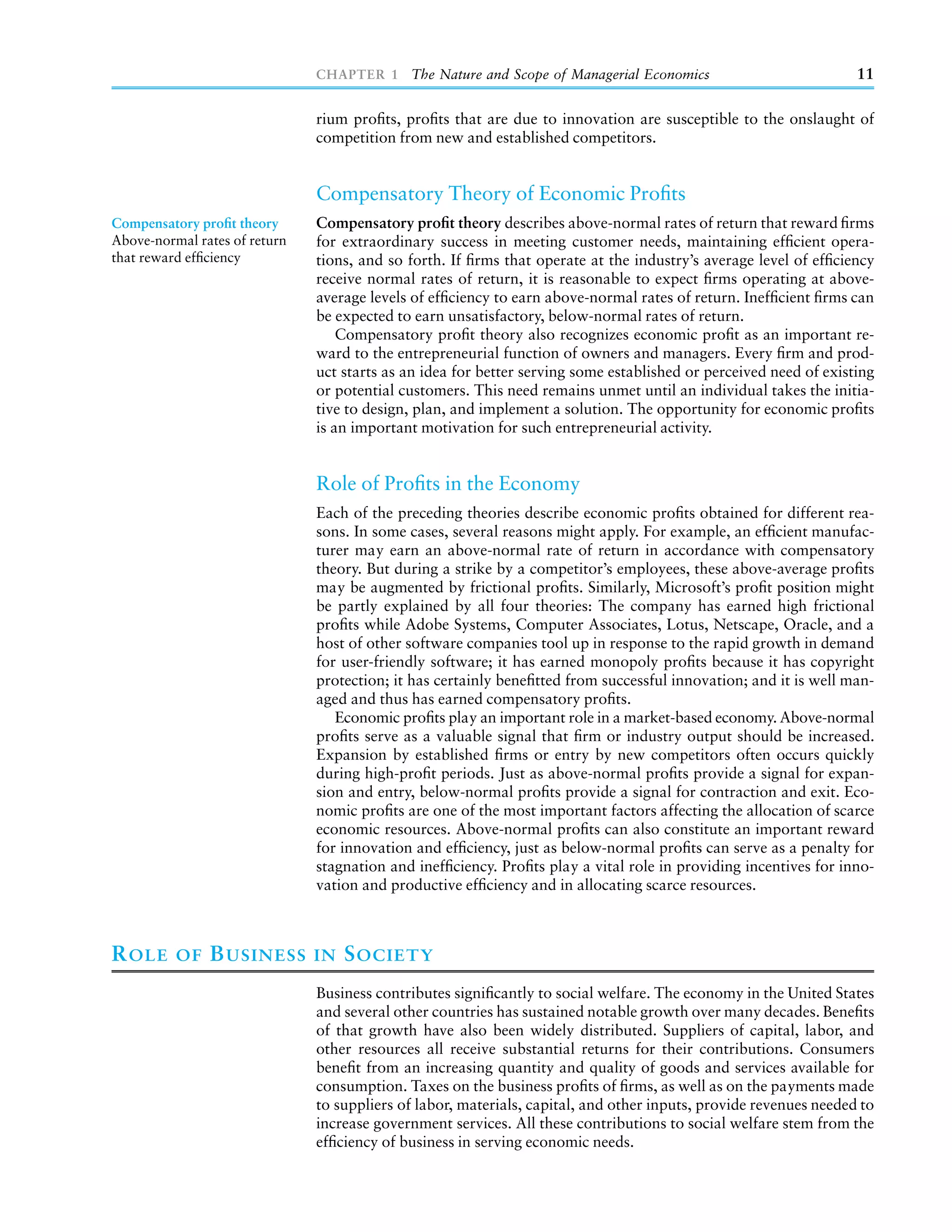 CHAPTER 1 The Nature and Scope of Managerial Economics                              11

                               rium proﬁts, proﬁts that are due to innovation are susceptible to the onslaught of
                               competition from new and established competitors.


                               Compensatory Theory of Economic Proﬁts
Compensatory proﬁt theory      Compensatory proﬁt theory describes above-normal rates of return that reward ﬁrms
Above-normal rates of return   for extraordinary success in meeting customer needs, maintaining efﬁcient opera-
that reward efﬁciency          tions, and so forth. If ﬁrms that operate at the industry’s average level of efﬁciency
                               receive normal rates of return, it is reasonable to expect ﬁrms operating at above-
                               average levels of efﬁciency to earn above-normal rates of return. Inefﬁcient ﬁrms can
                               be expected to earn unsatisfactory, below-normal rates of return.
                                   Compensatory proﬁt theory also recognizes economic proﬁt as an important re-
                               ward to the entrepreneurial function of owners and managers. Every ﬁrm and prod-
                               uct starts as an idea for better serving some established or perceived need of existing
                               or potential customers. This need remains unmet until an individual takes the initia-
                               tive to design, plan, and implement a solution. The opportunity for economic proﬁts
                               is an important motivation for such entrepreneurial activity.


                               Role of Proﬁts in the Economy
                               Each of the preceding theories describe economic proﬁts obtained for different rea-
                               sons. In some cases, several reasons might apply. For example, an efﬁcient manufac-
                               turer may earn an above-normal rate of return in accordance with compensatory
                               theory. But during a strike by a competitor’s employees, these above-average proﬁts
                               may be augmented by frictional proﬁts. Similarly, Microsoft’s proﬁt position might
                               be partly explained by all four theories: The company has earned high frictional
                               proﬁts while Adobe Systems, Computer Associates, Lotus, Netscape, Oracle, and a
                               host of other software companies tool up in response to the rapid growth in demand
                               for user-friendly software; it has earned monopoly proﬁts because it has copyright
                               protection; it has certainly beneﬁtted from successful innovation; and it is well man-
                               aged and thus has earned compensatory proﬁts.
                                  Economic proﬁts play an important role in a market-based economy. Above-normal
                               proﬁts serve as a valuable signal that ﬁrm or industry output should be increased.
                               Expansion by established ﬁrms or entry by new competitors often occurs quickly
                               during high-proﬁt periods. Just as above-normal proﬁts provide a signal for expan-
                               sion and entry, below-normal proﬁts provide a signal for contraction and exit. Eco-
                               nomic proﬁts are one of the most important factors affecting the allocation of scarce
                               economic resources. Above-normal proﬁts can also constitute an important reward
                               for innovation and efﬁciency, just as below-normal proﬁts can serve as a penalty for
                               stagnation and inefﬁciency. Proﬁts play a vital role in providing incentives for inno-
                               vation and productive efﬁciency and in allocating scarce resources.



R OLE     OF   B USINESS       IN   S OCIETY
                               Business contributes signiﬁcantly to social welfare. The economy in the United States
                               and several other countries has sustained notable growth over many decades. Beneﬁts
                               of that growth have also been widely distributed. Suppliers of capital, labor, and
                               other resources all receive substantial returns for their contributions. Consumers
                               beneﬁt from an increasing quantity and quality of goods and services available for
                               consumption. Taxes on the business proﬁts of ﬁrms, as well as on the payments made
                               to suppliers of labor, materials, capital, and other inputs, provide revenues needed to
                               increase government services. All these contributions to social welfare stem from the
                               efﬁciency of business in serving economic needs.
 
