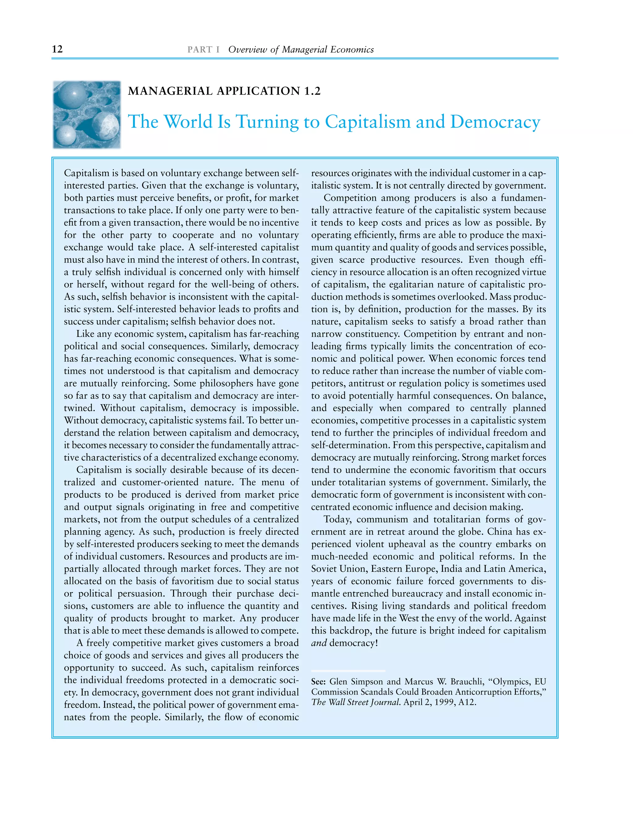 12                                 PART I Overview of Managerial Economics



                     MANAGERIAL APPLICATION 1.2

                     The World Is Turning to Capitalism and Democracy

     Capitalism is based on voluntary exchange between self-       resources originates with the individual customer in a cap-
     interested parties. Given that the exchange is voluntary,     italistic system. It is not centrally directed by government.
     both parties must perceive beneﬁts, or proﬁt, for market          Competition among producers is also a fundamen-
     transactions to take place. If only one party were to ben-    tally attractive feature of the capitalistic system because
     eﬁt from a given transaction, there would be no incentive     it tends to keep costs and prices as low as possible. By
     for the other party to cooperate and no voluntary             operating efﬁciently, ﬁrms are able to produce the maxi-
     exchange would take place. A self-interested capitalist       mum quantity and quality of goods and services possible,
     must also have in mind the interest of others. In contrast,   given scarce productive resources. Even though efﬁ-
     a truly selﬁsh individual is concerned only with himself      ciency in resource allocation is an often recognized virtue
     or herself, without regard for the well-being of others.      of capitalism, the egalitarian nature of capitalistic pro-
     As such, selﬁsh behavior is inconsistent with the capital-    duction methods is sometimes overlooked. Mass produc-
     istic system. Self-interested behavior leads to proﬁts and    tion is, by deﬁnition, production for the masses. By its
     success under capitalism; selﬁsh behavior does not.           nature, capitalism seeks to satisfy a broad rather than
         Like any economic system, capitalism has far-reaching     narrow constituency. Competition by entrant and non-
     political and social consequences. Similarly, democracy       leading ﬁrms typically limits the concentration of eco-
     has far-reaching economic consequences. What is some-         nomic and political power. When economic forces tend
     times not understood is that capitalism and democracy         to reduce rather than increase the number of viable com-
     are mutually reinforcing. Some philosophers have gone         petitors, antitrust or regulation policy is sometimes used
     so far as to say that capitalism and democracy are inter-     to avoid potentially harmful consequences. On balance,
     twined. Without capitalism, democracy is impossible.          and especially when compared to centrally planned
     Without democracy, capitalistic systems fail. To better un-   economies, competitive processes in a capitalistic system
     derstand the relation between capitalism and democracy,       tend to further the principles of individual freedom and
     it becomes necessary to consider the fundamentally attrac-    self-determination. From this perspective, capitalism and
     tive characteristics of a decentralized exchange economy.     democracy are mutually reinforcing. Strong market forces
         Capitalism is socially desirable because of its decen-    tend to undermine the economic favoritism that occurs
     tralized and customer-oriented nature. The menu of            under totalitarian systems of government. Similarly, the
     products to be produced is derived from market price          democratic form of government is inconsistent with con-
     and output signals originating in free and competitive        centrated economic inﬂuence and decision making.
     markets, not from the output schedules of a centralized           Today, communism and totalitarian forms of gov-
     planning agency. As such, production is freely directed       ernment are in retreat around the globe. China has ex-
     by self-interested producers seeking to meet the demands      perienced violent upheaval as the country embarks on
     of individual customers. Resources and products are im-       much-needed economic and political reforms. In the
     partially allocated through market forces. They are not       Soviet Union, Eastern Europe, India and Latin America,
     allocated on the basis of favoritism due to social status     years of economic failure forced governments to dis-
     or political persuasion. Through their purchase deci-         mantle entrenched bureaucracy and install economic in-
     sions, customers are able to inﬂuence the quantity and        centives. Rising living standards and political freedom
     quality of products brought to market. Any producer           have made life in the West the envy of the world. Against
     that is able to meet these demands is allowed to compete.     this backdrop, the future is bright indeed for capitalism
         A freely competitive market gives customers a broad       and democracy!
     choice of goods and services and gives all producers the
     opportunity to succeed. As such, capitalism reinforces
     the individual freedoms protected in a democratic soci-       See: Glen Simpson and Marcus W. Brauchli, ‘‘Olympics, EU
     ety. In democracy, government does not grant individual       Commission Scandals Could Broaden Anticorruption Efforts,’’
     freedom. Instead, the political power of government ema-      The Wall Street Journal. April 2, 1999, A12.
     nates from the people. Similarly, the ﬂow of economic
 