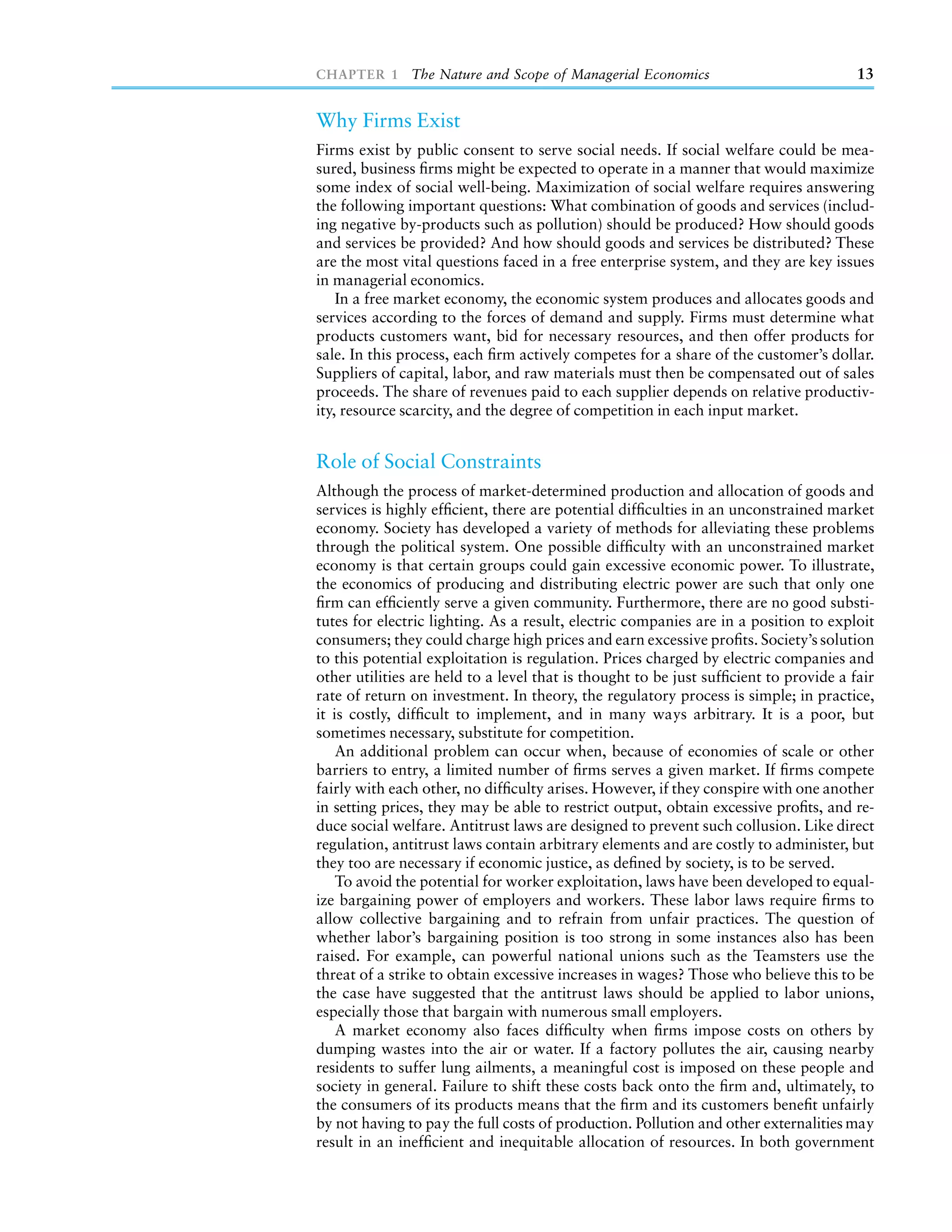 CHAPTER 1 The Nature and Scope of Managerial Economics                                 13


Why Firms Exist
Firms exist by public consent to serve social needs. If social welfare could be mea-
sured, business ﬁrms might be expected to operate in a manner that would maximize
some index of social well-being. Maximization of social welfare requires answering
the following important questions: What combination of goods and services (includ-
ing negative by-products such as pollution) should be produced? How should goods
and services be provided? And how should goods and services be distributed? These
are the most vital questions faced in a free enterprise system, and they are key issues
in managerial economics.
    In a free market economy, the economic system produces and allocates goods and
services according to the forces of demand and supply. Firms must determine what
products customers want, bid for necessary resources, and then offer products for
sale. In this process, each ﬁrm actively competes for a share of the customer’s dollar.
Suppliers of capital, labor, and raw materials must then be compensated out of sales
proceeds. The share of revenues paid to each supplier depends on relative productiv-
ity, resource scarcity, and the degree of competition in each input market.


Role of Social Constraints
Although the process of market-determined production and allocation of goods and
services is highly efﬁcient, there are potential difﬁculties in an unconstrained market
economy. Society has developed a variety of methods for alleviating these problems
through the political system. One possible difﬁculty with an unconstrained market
economy is that certain groups could gain excessive economic power. To illustrate,
the economics of producing and distributing electric power are such that only one
ﬁrm can efﬁciently serve a given community. Furthermore, there are no good substi-
tutes for electric lighting. As a result, electric companies are in a position to exploit
consumers; they could charge high prices and earn excessive proﬁts. Society’s solution
to this potential exploitation is regulation. Prices charged by electric companies and
other utilities are held to a level that is thought to be just sufﬁcient to provide a fair
rate of return on investment. In theory, the regulatory process is simple; in practice,
it is costly, difﬁcult to implement, and in many ways arbitrary. It is a poor, but
sometimes necessary, substitute for competition.
    An additional problem can occur when, because of economies of scale or other
barriers to entry, a limited number of ﬁrms serves a given market. If ﬁrms compete
fairly with each other, no difﬁculty arises. However, if they conspire with one another
in setting prices, they may be able to restrict output, obtain excessive proﬁts, and re-
duce social welfare. Antitrust laws are designed to prevent such collusion. Like direct
regulation, antitrust laws contain arbitrary elements and are costly to administer, but
they too are necessary if economic justice, as deﬁned by society, is to be served.
    To avoid the potential for worker exploitation, laws have been developed to equal-
ize bargaining power of employers and workers. These labor laws require ﬁrms to
allow collective bargaining and to refrain from unfair practices. The question of
whether labor’s bargaining position is too strong in some instances also has been
raised. For example, can powerful national unions such as the Teamsters use the
threat of a strike to obtain excessive increases in wages? Those who believe this to be
the case have suggested that the antitrust laws should be applied to labor unions,
especially those that bargain with numerous small employers.
    A market economy also faces difﬁculty when ﬁrms impose costs on others by
dumping wastes into the air or water. If a factory pollutes the air, causing nearby
residents to suffer lung ailments, a meaningful cost is imposed on these people and
society in general. Failure to shift these costs back onto the ﬁrm and, ultimately, to
the consumers of its products means that the ﬁrm and its customers beneﬁt unfairly
by not having to pay the full costs of production. Pollution and other externalities may
result in an inefﬁcient and inequitable allocation of resources. In both government
 