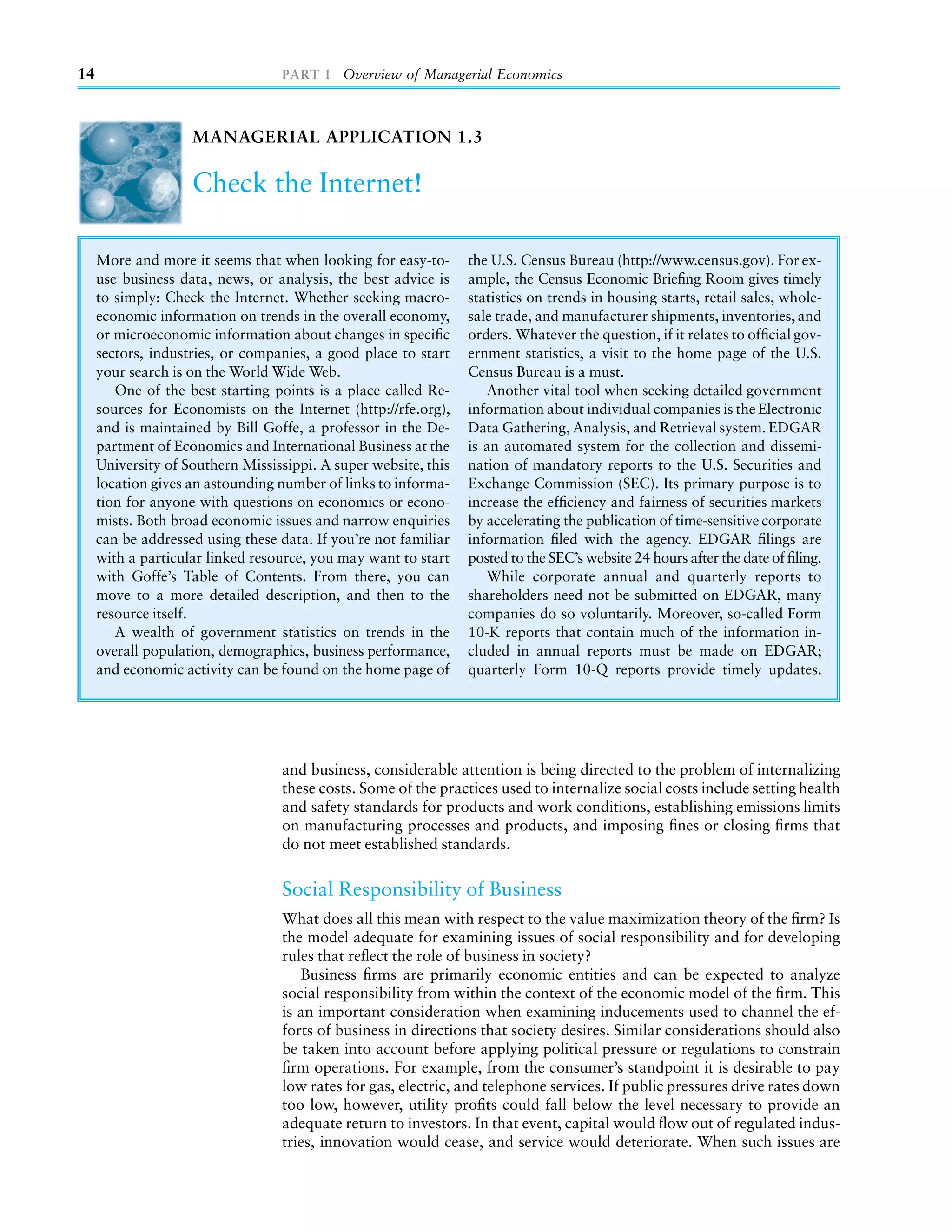 14                                PART I Overview of Managerial Economics



                    MANAGERIAL APPLICATION 1.3

                    Check the Internet!

     More and more it seems that when looking for easy-to-       the U.S. Census Bureau (http://www.census.gov). For ex-
     use business data, news, or analysis, the best advice is    ample, the Census Economic Brieﬁng Room gives timely
     to simply: Check the Internet. Whether seeking macro-       statistics on trends in housing starts, retail sales, whole-
     economic information on trends in the overall economy,      sale trade, and manufacturer shipments, inventories, and
     or microeconomic information about changes in speciﬁc       orders. Whatever the question, if it relates to ofﬁcial gov-
     sectors, industries, or companies, a good place to start    ernment statistics, a visit to the home page of the U.S.
     your search is on the World Wide Web.                       Census Bureau is a must.
        One of the best starting points is a place called Re-       Another vital tool when seeking detailed government
     sources for Economists on the Internet (http://rfe.org),    information about individual companies is the Electronic
     and is maintained by Bill Goffe, a professor in the De-     Data Gathering, Analysis, and Retrieval system. EDGAR
     partment of Economics and International Business at the     is an automated system for the collection and dissemi-
     University of Southern Mississippi. A super website, this   nation of mandatory reports to the U.S. Securities and
     location gives an astounding number of links to informa-    Exchange Commission (SEC). Its primary purpose is to
     tion for anyone with questions on economics or econo-       increase the efﬁciency and fairness of securities markets
     mists. Both broad economic issues and narrow enquiries      by accelerating the publication of time-sensitive corporate
     can be addressed using these data. If you’re not familiar   information ﬁled with the agency. EDGAR ﬁlings are
     with a particular linked resource, you may want to start    posted to the SEC’s website 24 hours after the date of ﬁling.
     with Goffe’s Table of Contents. From there, you can            While corporate annual and quarterly reports to
     move to a more detailed description, and then to the        shareholders need not be submitted on EDGAR, many
     resource itself.                                            companies do so voluntarily. Moreover, so-called Form
        A wealth of government statistics on trends in the       10-K reports that contain much of the information in-
     overall population, demographics, business performance,     cluded in annual reports must be made on EDGAR;
     and economic activity can be found on the home page of      quarterly Form 10-Q reports provide timely updates.




                                  and business, considerable attention is being directed to the problem of internalizing
                                  these costs. Some of the practices used to internalize social costs include setting health
                                  and safety standards for products and work conditions, establishing emissions limits
                                  on manufacturing processes and products, and imposing ﬁnes or closing ﬁrms that
                                  do not meet established standards.


                                  Social Responsibility of Business
                                  What does all this mean with respect to the value maximization theory of the ﬁrm? Is
                                  the model adequate for examining issues of social responsibility and for developing
                                  rules that reﬂect the role of business in society?
                                     Business ﬁrms are primarily economic entities and can be expected to analyze
                                  social responsibility from within the context of the economic model of the ﬁrm. This
                                  is an important consideration when examining inducements used to channel the ef-
                                  forts of business in directions that society desires. Similar considerations should also
                                  be taken into account before applying political pressure or regulations to constrain
                                  ﬁrm operations. For example, from the consumer’s standpoint it is desirable to pay
                                  low rates for gas, electric, and telephone services. If public pressures drive rates down
                                  too low, however, utility proﬁts could fall below the level necessary to provide an
                                  adequate return to investors. In that event, capital would ﬂow out of regulated indus-
                                  tries, innovation would cease, and service would deteriorate. When such issues are
 