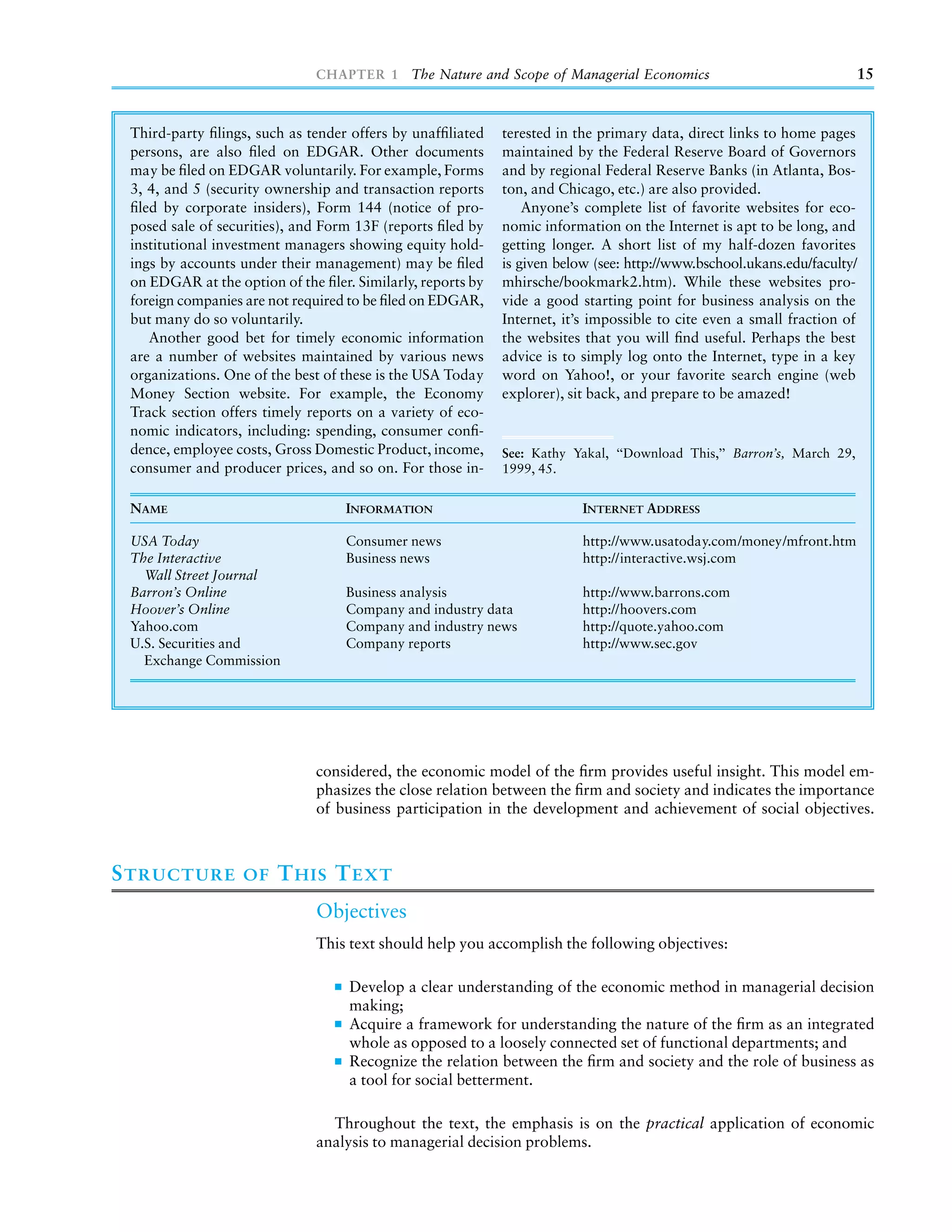 CHAPTER 1 The Nature and Scope of Managerial Economics                                    15


 Third-party ﬁlings, such as tender offers by unafﬁliated    terested in the primary data, direct links to home pages
 persons, are also ﬁled on EDGAR. Other documents            maintained by the Federal Reserve Board of Governors
 may be ﬁled on EDGAR voluntarily. For example, Forms        and by regional Federal Reserve Banks (in Atlanta, Bos-
 3, 4, and 5 (security ownership and transaction reports     ton, and Chicago, etc.) are also provided.
 ﬁled by corporate insiders), Form 144 (notice of pro-           Anyone’s complete list of favorite websites for eco-
 posed sale of securities), and Form 13F (reports ﬁled by    nomic information on the Internet is apt to be long, and
 institutional investment managers showing equity hold-      getting longer. A short list of my half-dozen favorites
 ings by accounts under their management) may be ﬁled        is given below (see: http://www.bschool.ukans.edu/faculty/
 on EDGAR at the option of the ﬁler. Similarly, reports by   mhirsche/bookmark2.htm). While these websites pro-
 foreign companies are not required to be ﬁled on EDGAR,     vide a good starting point for business analysis on the
 but many do so voluntarily.                                 Internet, it’s impossible to cite even a small fraction of
    Another good bet for timely economic information         the websites that you will ﬁnd useful. Perhaps the best
 are a number of websites maintained by various news         advice is to simply log onto the Internet, type in a key
 organizations. One of the best of these is the USA Today    word on Yahoo!, or your favorite search engine (web
 Money Section website. For example, the Economy             explorer), sit back, and prepare to be amazed!
 Track section offers timely reports on a variety of eco-
 nomic indicators, including: spending, consumer conﬁ-
 dence, employee costs, Gross Domestic Product, income,      See: Kathy Yakal, ‘‘Download This,’’ Barron’s, March 29,
 consumer and producer prices, and so on. For those in-      1999, 45.


 NAME                              INFORMATION                            INTERNET ADDRESS

 USA Today                         Consumer news                          http://www.usatoday.com/money/mfront.htm
 The Interactive                   Business news                          http://interactive.wsj.com
   Wall Street Journal
 Barron’s Online                   Business analysis                      http://www.barrons.com
 Hoover’s Online                   Company and industry data              http://hoovers.com
 Yahoo.com                         Company and industry news              http://quote.yahoo.com
 U.S. Securities and               Company reports                        http://www.sec.gov
   Exchange Commission




                              considered, the economic model of the ﬁrm provides useful insight. This model em-
                              phasizes the close relation between the ﬁrm and society and indicates the importance
                              of business participation in the development and achievement of social objectives.



S TRUCTURE         OF   T HIS T EXT
                              Objectives
                              This text should help you accomplish the following objectives:

                                    Develop a clear understanding of the economic method in managerial decision
                                    making;
                                    Acquire a framework for understanding the nature of the ﬁrm as an integrated
                                    whole as opposed to a loosely connected set of functional departments; and
                                    Recognize the relation between the ﬁrm and society and the role of business as
                                    a tool for social betterment.

                                Throughout the text, the emphasis is on the practical application of economic
                              analysis to managerial decision problems.
 