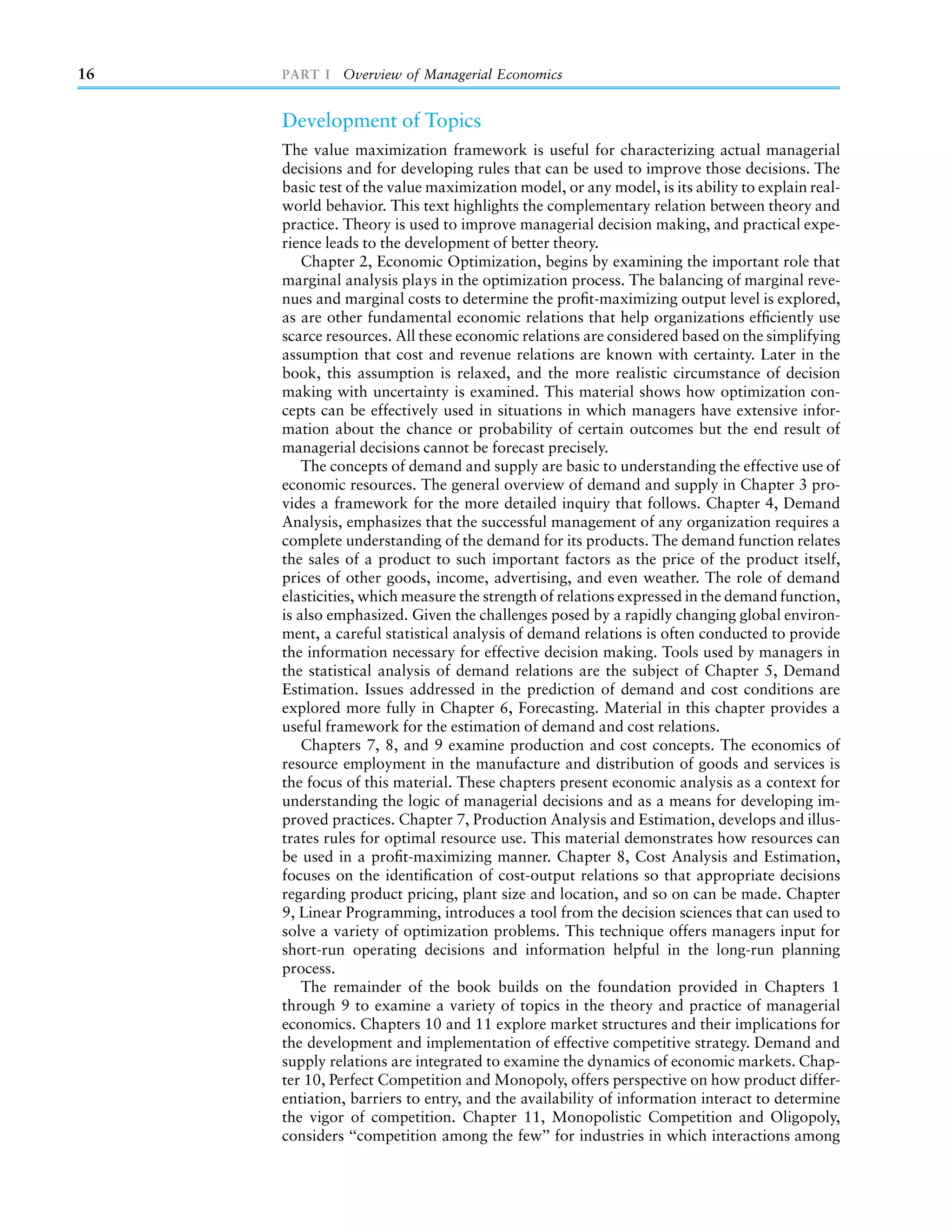 16   PART I Overview of Managerial Economics


     Development of Topics
     The value maximization framework is useful for characterizing actual managerial
     decisions and for developing rules that can be used to improve those decisions. The
     basic test of the value maximization model, or any model, is its ability to explain real-
     world behavior. This text highlights the complementary relation between theory and
     practice. Theory is used to improve managerial decision making, and practical expe-
     rience leads to the development of better theory.
         Chapter 2, Economic Optimization, begins by examining the important role that
     marginal analysis plays in the optimization process. The balancing of marginal reve-
     nues and marginal costs to determine the proﬁt-maximizing output level is explored,
     as are other fundamental economic relations that help organizations efﬁciently use
     scarce resources. All these economic relations are considered based on the simplifying
     assumption that cost and revenue relations are known with certainty. Later in the
     book, this assumption is relaxed, and the more realistic circumstance of decision
     making with uncertainty is examined. This material shows how optimization con-
     cepts can be effectively used in situations in which managers have extensive infor-
     mation about the chance or probability of certain outcomes but the end result of
     managerial decisions cannot be forecast precisely.
         The concepts of demand and supply are basic to understanding the effective use of
     economic resources. The general overview of demand and supply in Chapter 3 pro-
     vides a framework for the more detailed inquiry that follows. Chapter 4, Demand
     Analysis, emphasizes that the successful management of any organization requires a
     complete understanding of the demand for its products. The demand function relates
     the sales of a product to such important factors as the price of the product itself,
     prices of other goods, income, advertising, and even weather. The role of demand
     elasticities, which measure the strength of relations expressed in the demand function,
     is also emphasized. Given the challenges posed by a rapidly changing global environ-
     ment, a careful statistical analysis of demand relations is often conducted to provide
     the information necessary for effective decision making. Tools used by managers in
     the statistical analysis of demand relations are the subject of Chapter 5, Demand
     Estimation. Issues addressed in the prediction of demand and cost conditions are
     explored more fully in Chapter 6, Forecasting. Material in this chapter provides a
     useful framework for the estimation of demand and cost relations.
         Chapters 7, 8, and 9 examine production and cost concepts. The economics of
     resource employment in the manufacture and distribution of goods and services is
     the focus of this material. These chapters present economic analysis as a context for
     understanding the logic of managerial decisions and as a means for developing im-
     proved practices. Chapter 7, Production Analysis and Estimation, develops and illus-
     trates rules for optimal resource use. This material demonstrates how resources can
     be used in a proﬁt-maximizing manner. Chapter 8, Cost Analysis and Estimation,
     focuses on the identiﬁcation of cost-output relations so that appropriate decisions
     regarding product pricing, plant size and location, and so on can be made. Chapter
     9, Linear Programming, introduces a tool from the decision sciences that can used to
     solve a variety of optimization problems. This technique offers managers input for
     short-run operating decisions and information helpful in the long-run planning
     process.
         The remainder of the book builds on the foundation provided in Chapters 1
     through 9 to examine a variety of topics in the theory and practice of managerial
     economics. Chapters 10 and 11 explore market structures and their implications for
     the development and implementation of effective competitive strategy. Demand and
     supply relations are integrated to examine the dynamics of economic markets. Chap-
     ter 10, Perfect Competition and Monopoly, offers perspective on how product differ-
     entiation, barriers to entry, and the availability of information interact to determine
     the vigor of competition. Chapter 11, Monopolistic Competition and Oligopoly,
     considers ‘‘competition among the few’’ for industries in which interactions among
 
