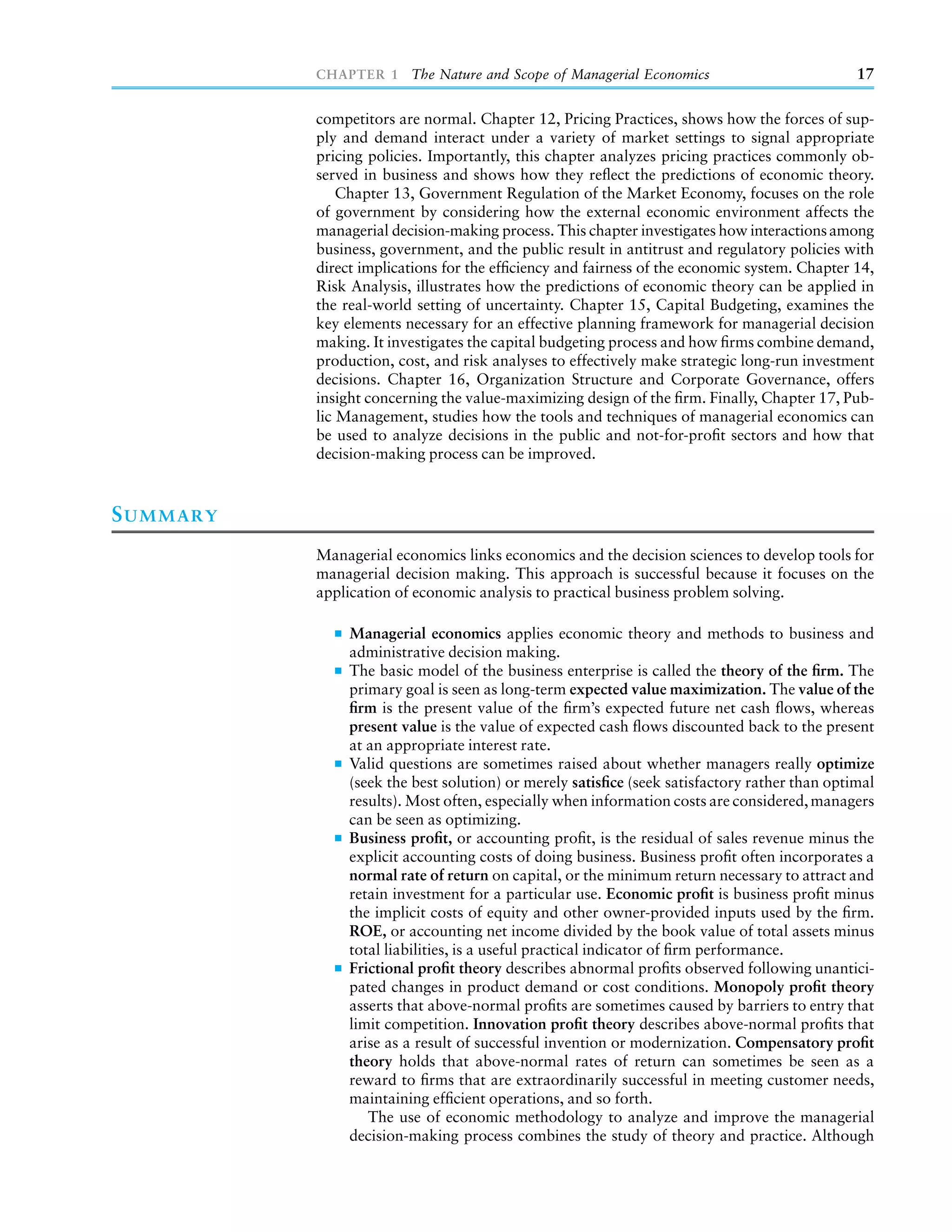 CHAPTER 1 The Nature and Scope of Managerial Economics                              17

           competitors are normal. Chapter 12, Pricing Practices, shows how the forces of sup-
           ply and demand interact under a variety of market settings to signal appropriate
           pricing policies. Importantly, this chapter analyzes pricing practices commonly ob-
           served in business and shows how they reﬂect the predictions of economic theory.
               Chapter 13, Government Regulation of the Market Economy, focuses on the role
           of government by considering how the external economic environment affects the
           managerial decision-making process. This chapter investigates how interactions among
           business, government, and the public result in antitrust and regulatory policies with
           direct implications for the efﬁciency and fairness of the economic system. Chapter 14,
           Risk Analysis, illustrates how the predictions of economic theory can be applied in
           the real-world setting of uncertainty. Chapter 15, Capital Budgeting, examines the
           key elements necessary for an effective planning framework for managerial decision
           making. It investigates the capital budgeting process and how ﬁrms combine demand,
           production, cost, and risk analyses to effectively make strategic long-run investment
           decisions. Chapter 16, Organization Structure and Corporate Governance, offers
           insight concerning the value-maximizing design of the ﬁrm. Finally, Chapter 17, Pub-
           lic Management, studies how the tools and techniques of managerial economics can
           be used to analyze decisions in the public and not-for-proﬁt sectors and how that
           decision-making process can be improved.



S UMMARY
           Managerial economics links economics and the decision sciences to develop tools for
           managerial decision making. This approach is successful because it focuses on the
           application of economic analysis to practical business problem solving.

                Managerial economics applies economic theory and methods to business and
                administrative decision making.
                The basic model of the business enterprise is called the theory of the ﬁrm. The
                primary goal is seen as long-term expected value maximization. The value of the
                ﬁrm is the present value of the ﬁrm’s expected future net cash ﬂows, whereas
                present value is the value of expected cash ﬂows discounted back to the present
                at an appropriate interest rate.
                Valid questions are sometimes raised about whether managers really optimize
                (seek the best solution) or merely satisﬁce (seek satisfactory rather than optimal
                results). Most often, especially when information costs are considered, managers
                can be seen as optimizing.
                Business proﬁt, or accounting proﬁt, is the residual of sales revenue minus the
                explicit accounting costs of doing business. Business proﬁt often incorporates a
                normal rate of return on capital, or the minimum return necessary to attract and
                retain investment for a particular use. Economic proﬁt is business proﬁt minus
                the implicit costs of equity and other owner-provided inputs used by the ﬁrm.
                ROE, or accounting net income divided by the book value of total assets minus
                total liabilities, is a useful practical indicator of ﬁrm performance.
                Frictional proﬁt theory describes abnormal proﬁts observed following unantici-
                pated changes in product demand or cost conditions. Monopoly proﬁt theory
                asserts that above-normal proﬁts are sometimes caused by barriers to entry that
                limit competition. Innovation proﬁt theory describes above-normal proﬁts that
                arise as a result of successful invention or modernization. Compensatory proﬁt
                theory holds that above-normal rates of return can sometimes be seen as a
                reward to ﬁrms that are extraordinarily successful in meeting customer needs,
                maintaining efﬁcient operations, and so forth.
                   The use of economic methodology to analyze and improve the managerial
                decision-making process combines the study of theory and practice. Although
 