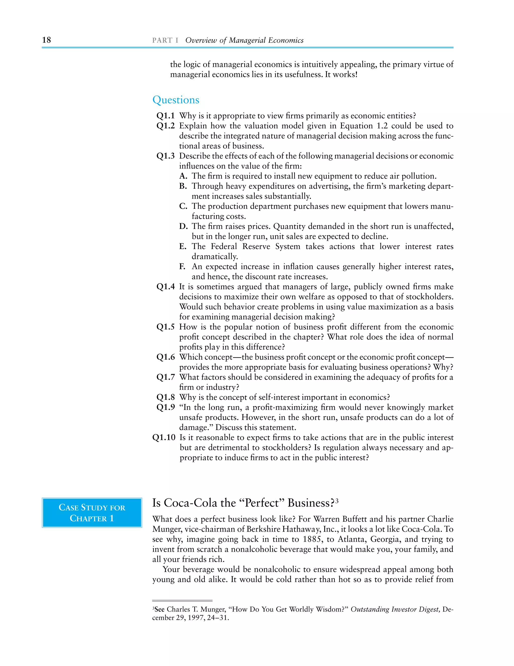 18                    PART I Overview of Managerial Economics


                           the logic of managerial economics is intuitively appealing, the primary virtue of
                           managerial economics lies in its usefulness. It works!


                      Questions
                       Q1.1 Why is it appropriate to view ﬁrms primarily as economic entities?
                       Q1.2 Explain how the valuation model given in Equation 1.2 could be used to
                            describe the integrated nature of managerial decision making across the func-
                            tional areas of business.
                       Q1.3 Describe the effects of each of the following managerial decisions or economic
                            inﬂuences on the value of the ﬁrm:
                            A. The ﬁrm is required to install new equipment to reduce air pollution.
                            B. Through heavy expenditures on advertising, the ﬁrm’s marketing depart-
                                ment increases sales substantially.
                            C. The production department purchases new equipment that lowers manu-
                                facturing costs.
                            D. The ﬁrm raises prices. Quantity demanded in the short run is unaffected,
                                but in the longer run, unit sales are expected to decline.
                            E. The Federal Reserve System takes actions that lower interest rates
                                dramatically.
                            F. An expected increase in inﬂation causes generally higher interest rates,
                                and hence, the discount rate increases.
                       Q1.4 It is sometimes argued that managers of large, publicly owned ﬁrms make
                            decisions to maximize their own welfare as opposed to that of stockholders.
                            Would such behavior create problems in using value maximization as a basis
                            for examining managerial decision making?
                       Q1.5 How is the popular notion of business proﬁt different from the economic
                            proﬁt concept described in the chapter? What role does the idea of normal
                            proﬁts play in this difference?
                       Q1.6 Which concept—the business proﬁt concept or the economic proﬁt concept—
                            provides the more appropriate basis for evaluating business operations? Why?
                       Q1.7 What factors should be considered in examining the adequacy of proﬁts for a
                            ﬁrm or industry?
                       Q1.8 Why is the concept of self-interest important in economics?
                       Q1.9 ‘‘In the long run, a proﬁt-maximizing ﬁrm would never knowingly market
                            unsafe products. However, in the short run, unsafe products can do a lot of
                            damage.’’ Discuss this statement.
                      Q1.10 Is it reasonable to expect ﬁrms to take actions that are in the public interest
                            but are detrimental to stockholders? Is regulation always necessary and ap-
                            propriate to induce ﬁrms to act in the public interest?




     CASE STUDY FOR   Is Coca-Cola the ‘‘Perfect’’ Business?3
       CHAPTER 1      What does a perfect business look like? For Warren Buffett and his partner Charlie
                      Munger, vice-chairman of Berkshire Hathaway, Inc., it looks a lot like Coca-Cola. To
                      see why, imagine going back in time to 1885, to Atlanta, Georgia, and trying to
                      invent from scratch a nonalcoholic beverage that would make you, your family, and
                      all your friends rich.
                          Your beverage would be nonalcoholic to ensure widespread appeal among both
                      young and old alike. It would be cold rather than hot so as to provide relief from


                      3
                       See Charles T. Munger, ‘‘How Do You Get Worldly Wisdom?’’ Outstanding Investor Digest, De-
                      cember 29, 1997, 24–31.
 