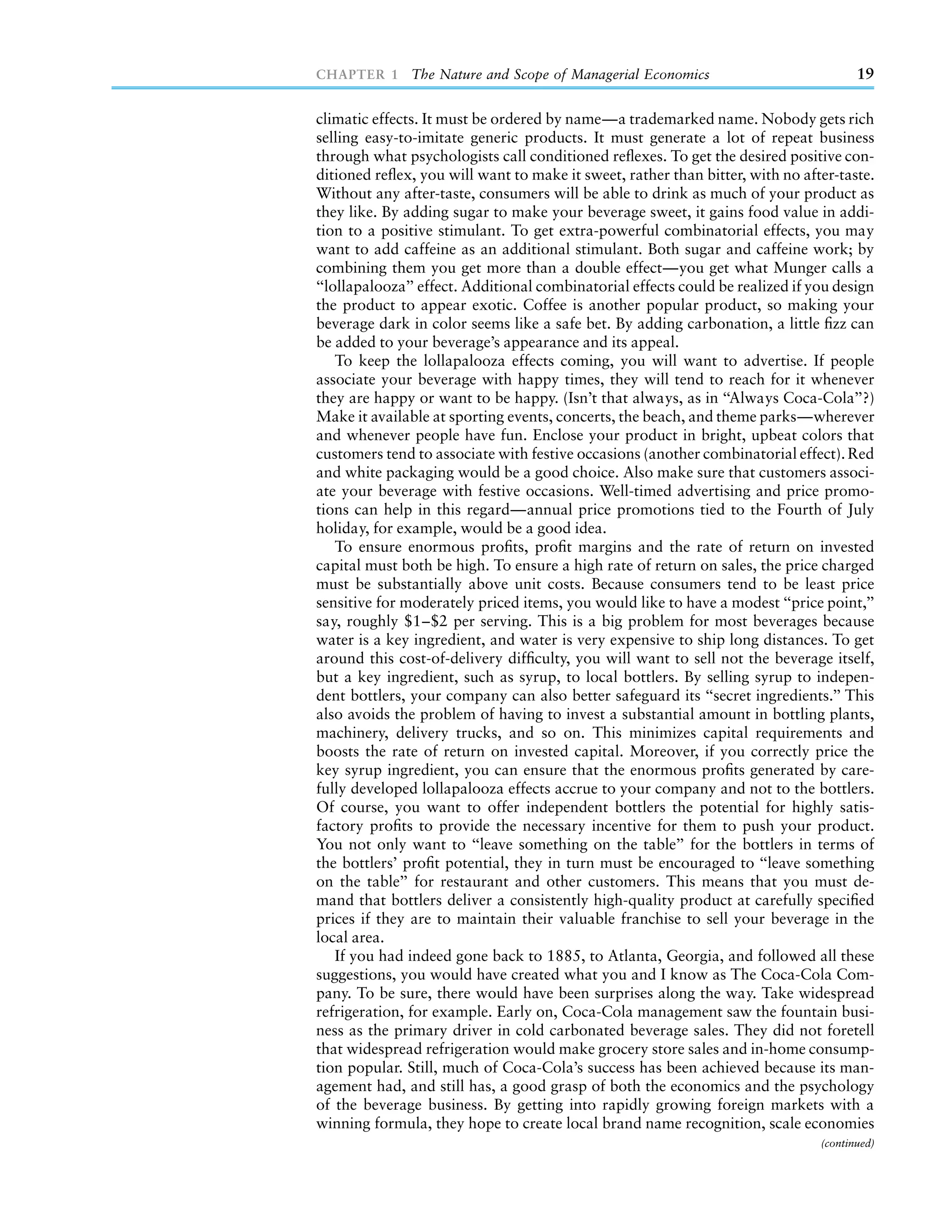 CHAPTER 1 The Nature and Scope of Managerial Economics                                 19

climatic effects. It must be ordered by name—a trademarked name. Nobody gets rich
selling easy-to-imitate generic products. It must generate a lot of repeat business
through what psychologists call conditioned reﬂexes. To get the desired positive con-
ditioned reﬂex, you will want to make it sweet, rather than bitter, with no after-taste.
Without any after-taste, consumers will be able to drink as much of your product as
they like. By adding sugar to make your beverage sweet, it gains food value in addi-
tion to a positive stimulant. To get extra-powerful combinatorial effects, you may
want to add caffeine as an additional stimulant. Both sugar and caffeine work; by
combining them you get more than a double effect—you get what Munger calls a
‘‘lollapalooza’’ effect. Additional combinatorial effects could be realized if you design
the product to appear exotic. Coffee is another popular product, so making your
beverage dark in color seems like a safe bet. By adding carbonation, a little ﬁzz can
be added to your beverage’s appearance and its appeal.
    To keep the lollapalooza effects coming, you will want to advertise. If people
associate your beverage with happy times, they will tend to reach for it whenever
they are happy or want to be happy. (Isn’t that always, as in ‘‘Always Coca-Cola’’?)
Make it available at sporting events, concerts, the beach, and theme parks—wherever
and whenever people have fun. Enclose your product in bright, upbeat colors that
customers tend to associate with festive occasions (another combinatorial effect). Red
and white packaging would be a good choice. Also make sure that customers associ-
ate your beverage with festive occasions. Well-timed advertising and price promo-
tions can help in this regard—annual price promotions tied to the Fourth of July
holiday, for example, would be a good idea.
    To ensure enormous proﬁts, proﬁt margins and the rate of return on invested
capital must both be high. To ensure a high rate of return on sales, the price charged
must be substantially above unit costs. Because consumers tend to be least price
sensitive for moderately priced items, you would like to have a modest ‘‘price point,’’
say, roughly $1–$2 per serving. This is a big problem for most beverages because
water is a key ingredient, and water is very expensive to ship long distances. To get
around this cost-of-delivery difﬁculty, you will want to sell not the beverage itself,
but a key ingredient, such as syrup, to local bottlers. By selling syrup to indepen-
dent bottlers, your company can also better safeguard its ‘‘secret ingredients.’’ This
also avoids the problem of having to invest a substantial amount in bottling plants,
machinery, delivery trucks, and so on. This minimizes capital requirements and
boosts the rate of return on invested capital. Moreover, if you correctly price the
key syrup ingredient, you can ensure that the enormous proﬁts generated by care-
fully developed lollapalooza effects accrue to your company and not to the bottlers.
Of course, you want to offer independent bottlers the potential for highly satis-
factory proﬁts to provide the necessary incentive for them to push your product.
You not only want to ‘‘leave something on the table’’ for the bottlers in terms of
the bottlers’ proﬁt potential, they in turn must be encouraged to ‘‘leave something
on the table’’ for restaurant and other customers. This means that you must de-
mand that bottlers deliver a consistently high-quality product at carefully speciﬁed
prices if they are to maintain their valuable franchise to sell your beverage in the
local area.
    If you had indeed gone back to 1885, to Atlanta, Georgia, and followed all these
suggestions, you would have created what you and I know as The Coca-Cola Com-
pany. To be sure, there would have been surprises along the way. Take widespread
refrigeration, for example. Early on, Coca-Cola management saw the fountain busi-
ness as the primary driver in cold carbonated beverage sales. They did not foretell
that widespread refrigeration would make grocery store sales and in-home consump-
tion popular. Still, much of Coca-Cola’s success has been achieved because its man-
agement had, and still has, a good grasp of both the economics and the psychology
of the beverage business. By getting into rapidly growing foreign markets with a
winning formula, they hope to create local brand name recognition, scale economies
                                                                                (continued)
 