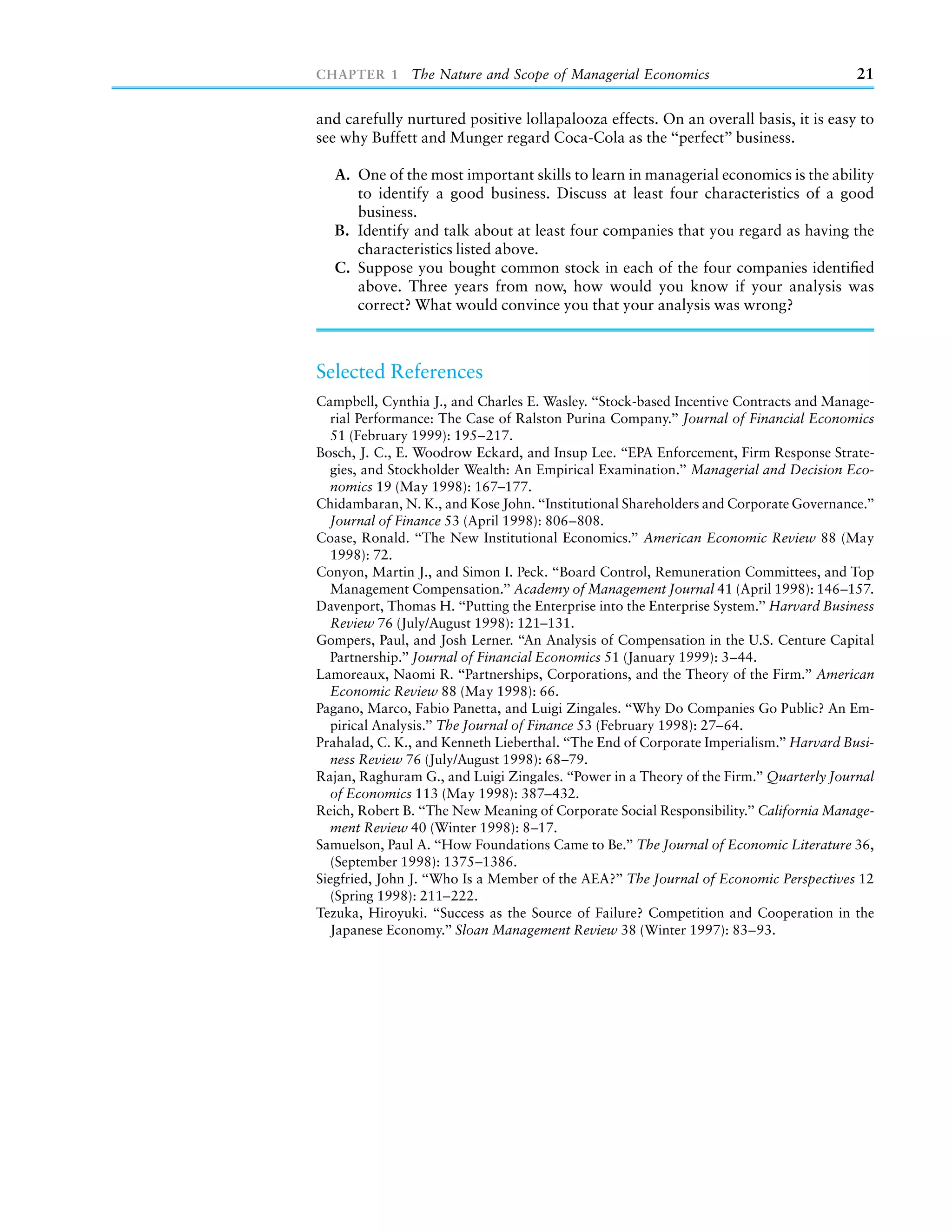 CHAPTER 1 The Nature and Scope of Managerial Economics                                   21

and carefully nurtured positive lollapalooza effects. On an overall basis, it is easy to
see why Buffett and Munger regard Coca-Cola as the ‘‘perfect’’ business.

   A. One of the most important skills to learn in managerial economics is the ability
      to identify a good business. Discuss at least four characteristics of a good
      business.
   B. Identify and talk about at least four companies that you regard as having the
      characteristics listed above.
   C. Suppose you bought common stock in each of the four companies identiﬁed
      above. Three years from now, how would you know if your analysis was
      correct? What would convince you that your analysis was wrong?



Selected References
Campbell, Cynthia J., and Charles E. Wasley. ‘‘Stock-based Incentive Contracts and Manage-
   rial Performance: The Case of Ralston Purina Company.’’ Journal of Financial Economics
   51 (February 1999): 195–217.
Bosch, J. C., E. Woodrow Eckard, and Insup Lee. ‘‘EPA Enforcement, Firm Response Strate-
   gies, and Stockholder Wealth: An Empirical Examination.’’ Managerial and Decision Eco-
   nomics 19 (May 1998): 167–177.
Chidambaran, N. K., and Kose John. ‘‘Institutional Shareholders and Corporate Governance.’’
   Journal of Finance 53 (April 1998): 806–808.
Coase, Ronald. ‘‘The New Institutional Economics.’’ American Economic Review 88 (May
   1998): 72.
Conyon, Martin J., and Simon I. Peck. ‘‘Board Control, Remuneration Committees, and Top
   Management Compensation.’’ Academy of Management Journal 41 (April 1998): 146–157.
Davenport, Thomas H. ‘‘Putting the Enterprise into the Enterprise System.’’ Harvard Business
   Review 76 (July/August 1998): 121–131.
Gompers, Paul, and Josh Lerner. ‘‘An Analysis of Compensation in the U.S. Centure Capital
   Partnership.’’ Journal of Financial Economics 51 (January 1999): 3–44.
Lamoreaux, Naomi R. ‘‘Partnerships, Corporations, and the Theory of the Firm.’’ American
   Economic Review 88 (May 1998): 66.
Pagano, Marco, Fabio Panetta, and Luigi Zingales. ‘‘Why Do Companies Go Public? An Em-
   pirical Analysis.’’ The Journal of Finance 53 (February 1998): 27–64.
Prahalad, C. K., and Kenneth Lieberthal. ‘‘The End of Corporate Imperialism.’’ Harvard Busi-
  ness Review 76 (July/August 1998): 68–79.
Rajan, Raghuram G., and Luigi Zingales. ‘‘Power in a Theory of the Firm.’’ Quarterly Journal
   of Economics 113 (May 1998): 387–432.
Reich, Robert B. ‘‘The New Meaning of Corporate Social Responsibility.’’ California Manage-
   ment Review 40 (Winter 1998): 8–17.
Samuelson, Paul A. ‘‘How Foundations Came to Be.’’ The Journal of Economic Literature 36,
  (September 1998): 1375–1386.
Siegfried, John J. ‘‘Who Is a Member of the AEA?’’ The Journal of Economic Perspectives 12
  (Spring 1998): 211–222.
Tezuka, Hiroyuki. ‘‘Success as the Source of Failure? Competition and Cooperation in the
  Japanese Economy.’’ Sloan Management Review 38 (Winter 1997): 83–93.
 