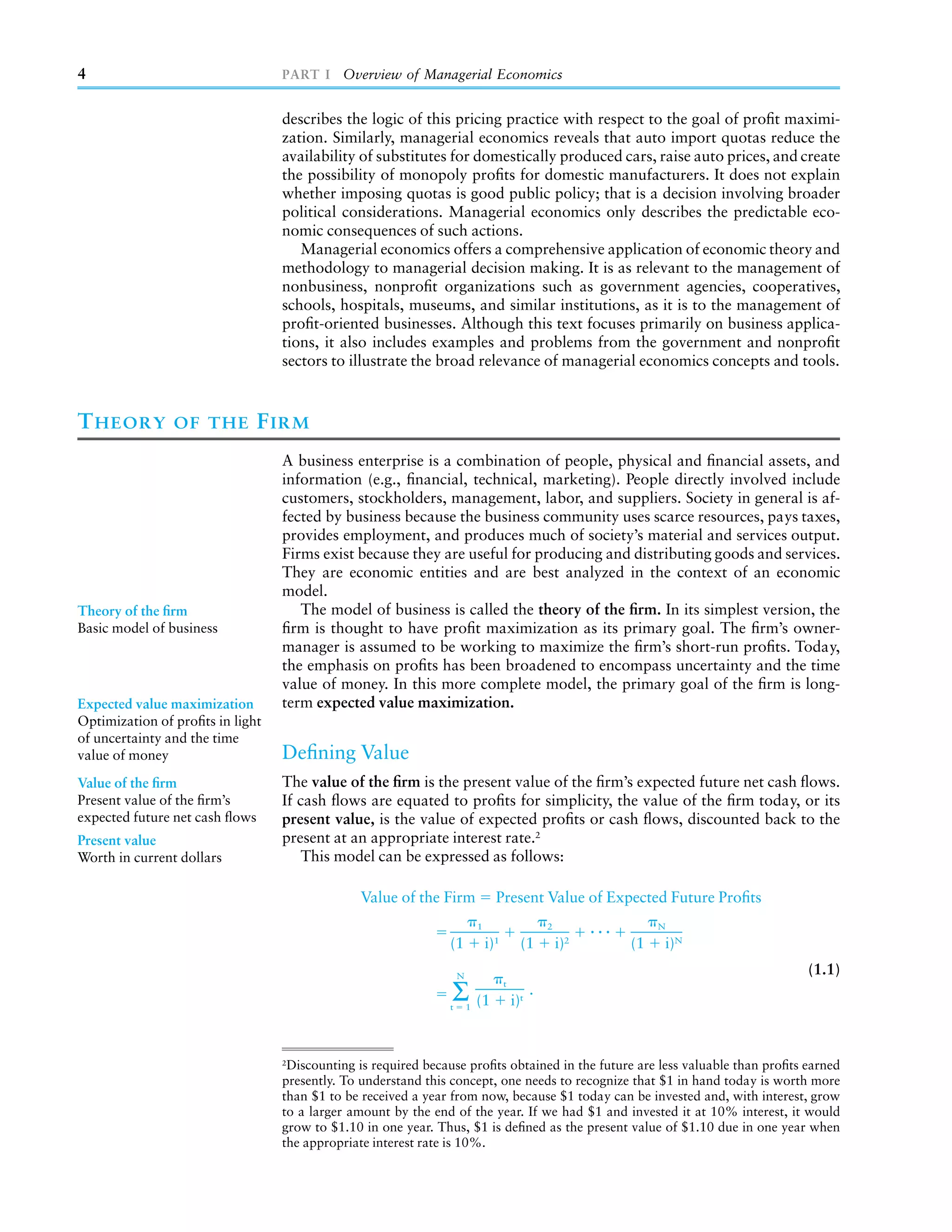 4                                 PART I Overview of Managerial Economics


                                  describes the logic of this pricing practice with respect to the goal of proﬁt maximi-
                                  zation. Similarly, managerial economics reveals that auto import quotas reduce the
                                  availability of substitutes for domestically produced cars, raise auto prices, and create
                                  the possibility of monopoly proﬁts for domestic manufacturers. It does not explain
                                  whether imposing quotas is good public policy; that is a decision involving broader
                                  political considerations. Managerial economics only describes the predictable eco-
                                  nomic consequences of such actions.
                                     Managerial economics offers a comprehensive application of economic theory and
                                  methodology to managerial decision making. It is as relevant to the management of
                                  nonbusiness, nonproﬁt organizations such as government agencies, cooperatives,
                                  schools, hospitals, museums, and similar institutions, as it is to the management of
                                  proﬁt-oriented businesses. Although this text focuses primarily on business applica-
                                  tions, it also includes examples and problems from the government and nonproﬁt
                                  sectors to illustrate the broad relevance of managerial economics concepts and tools.



T HEORY         OF THE          F IRM
                                  A business enterprise is a combination of people, physical and ﬁnancial assets, and
                                  information (e.g., ﬁnancial, technical, marketing). People directly involved include
                                  customers, stockholders, management, labor, and suppliers. Society in general is af-
                                  fected by business because the business community uses scarce resources, pays taxes,
                                  provides employment, and produces much of society’s material and services output.
                                  Firms exist because they are useful for producing and distributing goods and services.
                                  They are economic entities and are best analyzed in the context of an economic
                                  model.
Theory of the ﬁrm                    The model of business is called the theory of the ﬁrm. In its simplest version, the
Basic model of business           ﬁrm is thought to have proﬁt maximization as its primary goal. The ﬁrm’s owner-
                                  manager is assumed to be working to maximize the ﬁrm’s short-run proﬁts. Today,
                                  the emphasis on proﬁts has been broadened to encompass uncertainty and the time
                                  value of money. In this more complete model, the primary goal of the ﬁrm is long-
Expected value maximization       term expected value maximization.
Optimization of proﬁts in light
of uncertainty and the time
value of money                    Deﬁning Value
Value of the ﬁrm                  The value of the ﬁrm is the present value of the ﬁrm’s expected future net cash ﬂows.
Present value of the ﬁrm’s        If cash ﬂows are equated to proﬁts for simplicity, the value of the ﬁrm today, or its
expected future net cash ﬂows     present value, is the value of expected proﬁts or cash ﬂows, discounted back to the
Present value                     present at an appropriate interest rate.2
Worth in current dollars              This model can be expressed as follows:

                                               Value of the Firm                 Present Value of Expected Future Proﬁts
                                                                           1                       2              N

                                                               (1              i)1         (1          i)2   (1   i)N
                                                                   N
                                                                                                                               (1.1)

                                                               t
                                                                Σ (1   1
                                                                                     t

                                                                                         i)t
                                                                                               .



                                  2
                                   Discounting is required because proﬁts obtained in the future are less valuable than proﬁts earned
                                  presently. To understand this concept, one needs to recognize that $1 in hand today is worth more
                                  than $1 to be received a year from now, because $1 today can be invested and, with interest, grow
                                  to a larger amount by the end of the year. If we had $1 and invested it at 10% interest, it would
                                  grow to $1.10 in one year. Thus, $1 is deﬁned as the present value of $1.10 due in one year when
                                  the appropriate interest rate is 10%.
 