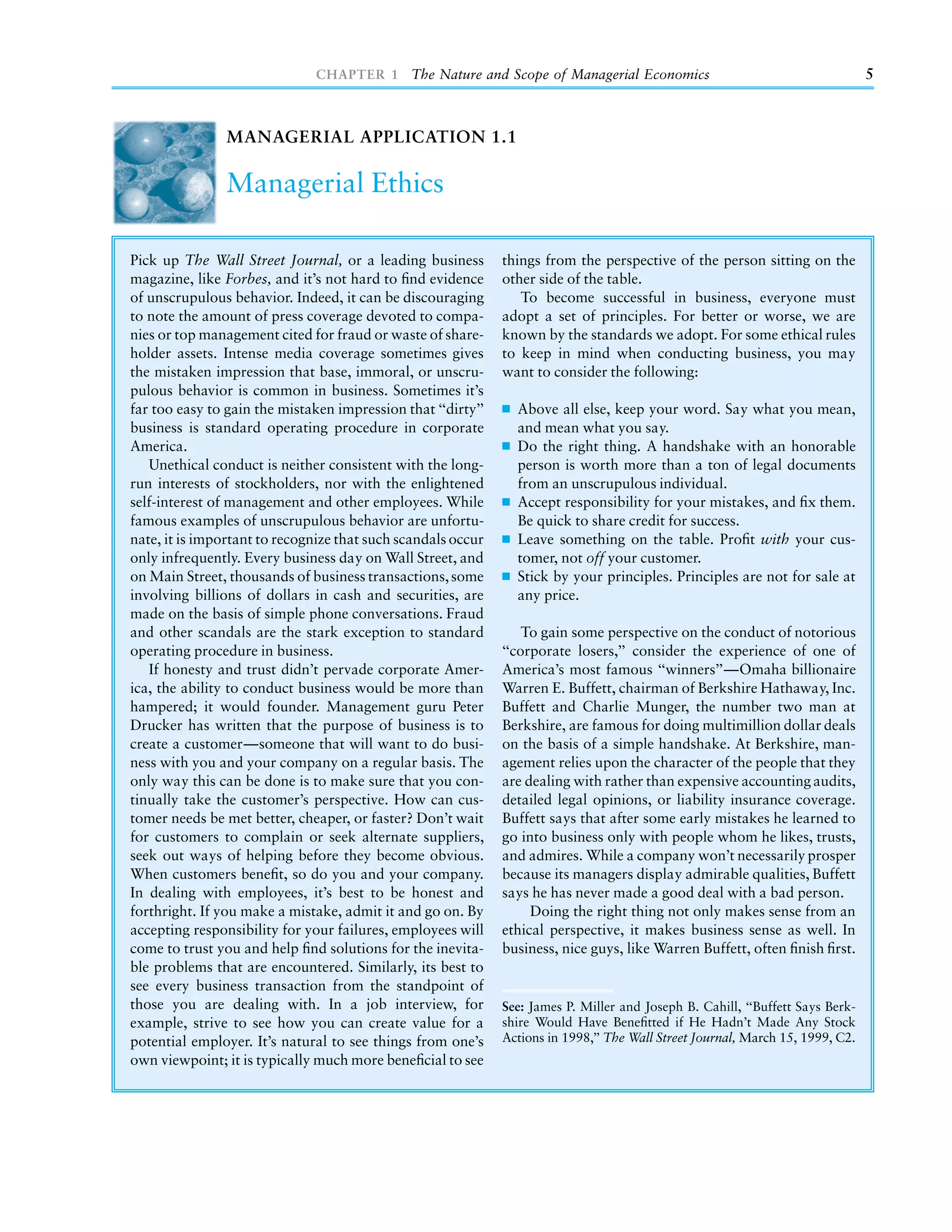 CHAPTER 1 The Nature and Scope of Managerial Economics                                            5



                MANAGERIAL APPLICATION 1.1

                Managerial Ethics

Pick up The Wall Street Journal, or a leading business        things from the perspective of the person sitting on the
magazine, like Forbes, and it’s not hard to ﬁnd evidence      other side of the table.
of unscrupulous behavior. Indeed, it can be discouraging         To become successful in business, everyone must
to note the amount of press coverage devoted to compa-        adopt a set of principles. For better or worse, we are
nies or top management cited for fraud or waste of share-     known by the standards we adopt. For some ethical rules
holder assets. Intense media coverage sometimes gives         to keep in mind when conducting business, you may
the mistaken impression that base, immoral, or unscru-        want to consider the following:
pulous behavior is common in business. Sometimes it’s
far too easy to gain the mistaken impression that ‘‘dirty’’     Above all else, keep your word. Say what you mean,
business is standard operating procedure in corporate           and mean what you say.
America.                                                        Do the right thing. A handshake with an honorable
   Unethical conduct is neither consistent with the long-       person is worth more than a ton of legal documents
run interests of stockholders, nor with the enlightened         from an unscrupulous individual.
self-interest of management and other employees. While          Accept responsibility for your mistakes, and ﬁx them.
famous examples of unscrupulous behavior are unfortu-           Be quick to share credit for success.
nate, it is important to recognize that such scandals occur     Leave something on the table. Proﬁt with your cus-
only infrequently. Every business day on Wall Street, and       tomer, not off your customer.
on Main Street, thousands of business transactions, some        Stick by your principles. Principles are not for sale at
involving billions of dollars in cash and securities, are       any price.
made on the basis of simple phone conversations. Fraud
and other scandals are the stark exception to standard            To gain some perspective on the conduct of notorious
operating procedure in business.                              ‘‘corporate losers,’’ consider the experience of one of
   If honesty and trust didn’t pervade corporate Amer-        America’s most famous ‘‘winners’’—Omaha billionaire
ica, the ability to conduct business would be more than       Warren E. Buffett, chairman of Berkshire Hathaway, Inc.
hampered; it would founder. Management guru Peter             Buffett and Charlie Munger, the number two man at
Drucker has written that the purpose of business is to        Berkshire, are famous for doing multimillion dollar deals
create a customer—someone that will want to do busi-          on the basis of a simple handshake. At Berkshire, man-
ness with you and your company on a regular basis. The        agement relies upon the character of the people that they
only way this can be done is to make sure that you con-       are dealing with rather than expensive accounting audits,
tinually take the customer’s perspective. How can cus-        detailed legal opinions, or liability insurance coverage.
tomer needs be met better, cheaper, or faster? Don’t wait     Buffett says that after some early mistakes he learned to
for customers to complain or seek alternate suppliers,        go into business only with people whom he likes, trusts,
seek out ways of helping before they become obvious.          and admires. While a company won’t necessarily prosper
When customers beneﬁt, so do you and your company.            because its managers display admirable qualities, Buffett
In dealing with employees, it’s best to be honest and         says he has never made a good deal with a bad person.
forthright. If you make a mistake, admit it and go on. By          Doing the right thing not only makes sense from an
accepting responsibility for your failures, employees will    ethical perspective, it makes business sense as well. In
come to trust you and help ﬁnd solutions for the inevita-     business, nice guys, like Warren Buffett, often ﬁnish ﬁrst.
ble problems that are encountered. Similarly, its best to
see every business transaction from the standpoint of
those you are dealing with. In a job interview, for           See: James P. Miller and Joseph B. Cahill, ‘‘Buffett Says Berk-
example, strive to see how you can create value for a         shire Would Have Beneﬁtted if He Hadn’t Made Any Stock
potential employer. It’s natural to see things from one’s     Actions in 1998,’’ The Wall Street Journal, March 15, 1999, C2.
own viewpoint; it is typically much more beneﬁcial to see
 