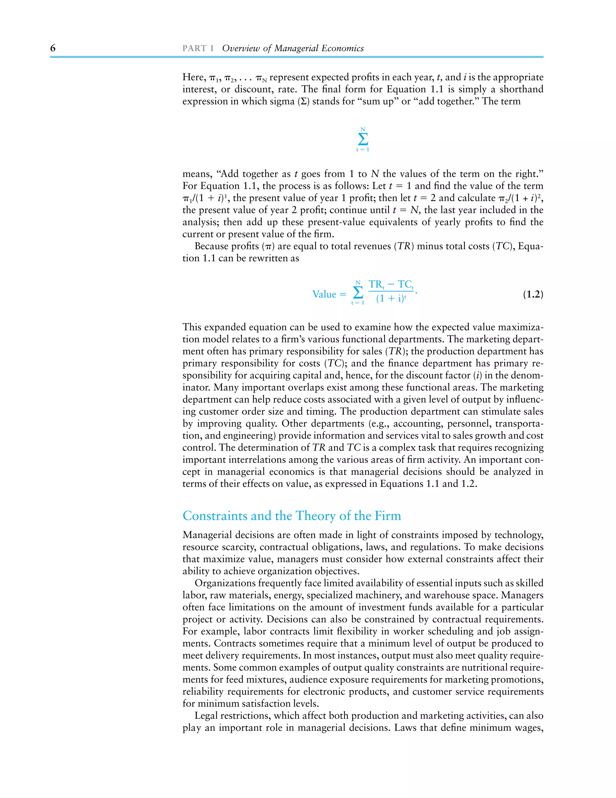 6   PART I Overview of Managerial Economics


    Here, 1, 2, . . . N represent expected proﬁts in each year, t, and i is the appropriate
    interest, or discount, rate. The ﬁnal form for Equation 1.1 is simply a shorthand
    expression in which sigma (Σ) stands for ‘‘sum up’’ or ‘‘add together.’’ The term

                                                     N

                                                 Σ
                                                 t       1



    means, ‘‘Add together as t goes from 1 to N the values of the term on the right.’’
    For Equation 1.1, the process is as follows: Let t 1 and ﬁnd the value of the term
      1/(1   i)1, the present value of year 1 proﬁt; then let t 2 and calculate 2/(1 + i)2,
    the present value of year 2 proﬁt; continue until t N, the last year included in the
    analysis; then add up these present-value equivalents of yearly proﬁts to ﬁnd the
    current or present value of the ﬁrm.
        Because proﬁts ( ) are equal to total revenues (TR) minus total costs (TC), Equa-
    tion 1.1 can be rewritten as

                                                 N
                                                         TRt   TCt
                                   Value     Σ
                                             t       1
                                                          (1   i)t
                                                                   .                   (1.2)


    This expanded equation can be used to examine how the expected value maximiza-
    tion model relates to a ﬁrm’s various functional departments. The marketing depart-
    ment often has primary responsibility for sales (TR); the production department has
    primary responsibility for costs (TC); and the ﬁnance department has primary re-
    sponsibility for acquiring capital and, hence, for the discount factor (i) in the denom-
    inator. Many important overlaps exist among these functional areas. The marketing
    department can help reduce costs associated with a given level of output by inﬂuenc-
    ing customer order size and timing. The production department can stimulate sales
    by improving quality. Other departments (e.g., accounting, personnel, transporta-
    tion, and engineering) provide information and services vital to sales growth and cost
    control. The determination of TR and TC is a complex task that requires recognizing
    important interrelations among the various areas of ﬁrm activity. An important con-
    cept in managerial economics is that managerial decisions should be analyzed in
    terms of their effects on value, as expressed in Equations 1.1 and 1.2.


    Constraints and the Theory of the Firm
    Managerial decisions are often made in light of constraints imposed by technology,
    resource scarcity, contractual obligations, laws, and regulations. To make decisions
    that maximize value, managers must consider how external constraints affect their
    ability to achieve organization objectives.
       Organizations frequently face limited availability of essential inputs such as skilled
    labor, raw materials, energy, specialized machinery, and warehouse space. Managers
    often face limitations on the amount of investment funds available for a particular
    project or activity. Decisions can also be constrained by contractual requirements.
    For example, labor contracts limit ﬂexibility in worker scheduling and job assign-
    ments. Contracts sometimes require that a minimum level of output be produced to
    meet delivery requirements. In most instances, output must also meet quality require-
    ments. Some common examples of output quality constraints are nutritional require-
    ments for feed mixtures, audience exposure requirements for marketing promotions,
    reliability requirements for electronic products, and customer service requirements
    for minimum satisfaction levels.
       Legal restrictions, which affect both production and marketing activities, can also
    play an important role in managerial decisions. Laws that deﬁne minimum wages,
 