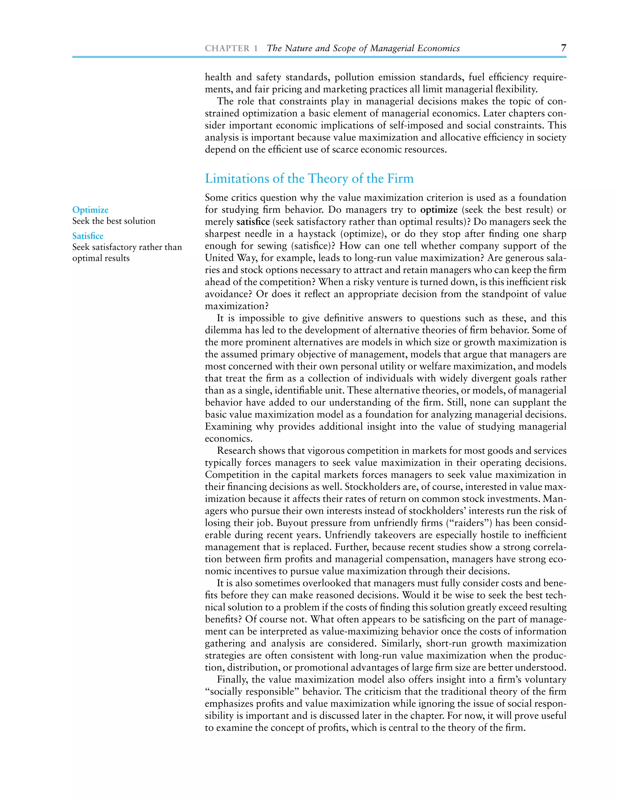CHAPTER 1 The Nature and Scope of Managerial Economics                                  7

                                health and safety standards, pollution emission standards, fuel efﬁciency require-
                                ments, and fair pricing and marketing practices all limit managerial ﬂexibility.
                                   The role that constraints play in managerial decisions makes the topic of con-
                                strained optimization a basic element of managerial economics. Later chapters con-
                                sider important economic implications of self-imposed and social constraints. This
                                analysis is important because value maximization and allocative efﬁciency in society
                                depend on the efﬁcient use of scarce economic resources.

                                Limitations of the Theory of the Firm
                                Some critics question why the value maximization criterion is used as a foundation
Optimize                        for studying ﬁrm behavior. Do managers try to optimize (seek the best result) or
Seek the best solution          merely satisﬁce (seek satisfactory rather than optimal results)? Do managers seek the
Satisﬁce                        sharpest needle in a haystack (optimize), or do they stop after ﬁnding one sharp
Seek satisfactory rather than   enough for sewing (satisﬁce)? How can one tell whether company support of the
optimal results                 United Way, for example, leads to long-run value maximization? Are generous sala-
                                ries and stock options necessary to attract and retain managers who can keep the ﬁrm
                                ahead of the competition? When a risky venture is turned down, is this inefﬁcient risk
                                avoidance? Or does it reﬂect an appropriate decision from the standpoint of value
                                maximization?
                                    It is impossible to give deﬁnitive answers to questions such as these, and this
                                dilemma has led to the development of alternative theories of ﬁrm behavior. Some of
                                the more prominent alternatives are models in which size or growth maximization is
                                the assumed primary objective of management, models that argue that managers are
                                most concerned with their own personal utility or welfare maximization, and models
                                that treat the ﬁrm as a collection of individuals with widely divergent goals rather
                                than as a single, identiﬁable unit. These alternative theories, or models, of managerial
                                behavior have added to our understanding of the ﬁrm. Still, none can supplant the
                                basic value maximization model as a foundation for analyzing managerial decisions.
                                Examining why provides additional insight into the value of studying managerial
                                economics.
                                    Research shows that vigorous competition in markets for most goods and services
                                typically forces managers to seek value maximization in their operating decisions.
                                Competition in the capital markets forces managers to seek value maximization in
                                their ﬁnancing decisions as well. Stockholders are, of course, interested in value max-
                                imization because it affects their rates of return on common stock investments. Man-
                                agers who pursue their own interests instead of stockholders’ interests run the risk of
                                losing their job. Buyout pressure from unfriendly ﬁrms (‘‘raiders’’) has been consid-
                                erable during recent years. Unfriendly takeovers are especially hostile to inefﬁcient
                                management that is replaced. Further, because recent studies show a strong correla-
                                tion between ﬁrm proﬁts and managerial compensation, managers have strong eco-
                                nomic incentives to pursue value maximization through their decisions.
                                    It is also sometimes overlooked that managers must fully consider costs and bene-
                                ﬁts before they can make reasoned decisions. Would it be wise to seek the best tech-
                                nical solution to a problem if the costs of ﬁnding this solution greatly exceed resulting
                                beneﬁts? Of course not. What often appears to be satisﬁcing on the part of manage-
                                ment can be interpreted as value-maximizing behavior once the costs of information
                                gathering and analysis are considered. Similarly, short-run growth maximization
                                strategies are often consistent with long-run value maximization when the produc-
                                tion, distribution, or promotional advantages of large ﬁrm size are better understood.
                                    Finally, the value maximization model also offers insight into a ﬁrm’s voluntary
                                ‘‘socially responsible’’ behavior. The criticism that the traditional theory of the ﬁrm
                                emphasizes proﬁts and value maximization while ignoring the issue of social respon-
                                sibility is important and is discussed later in the chapter. For now, it will prove useful
                                to examine the concept of proﬁts, which is central to the theory of the ﬁrm.
 