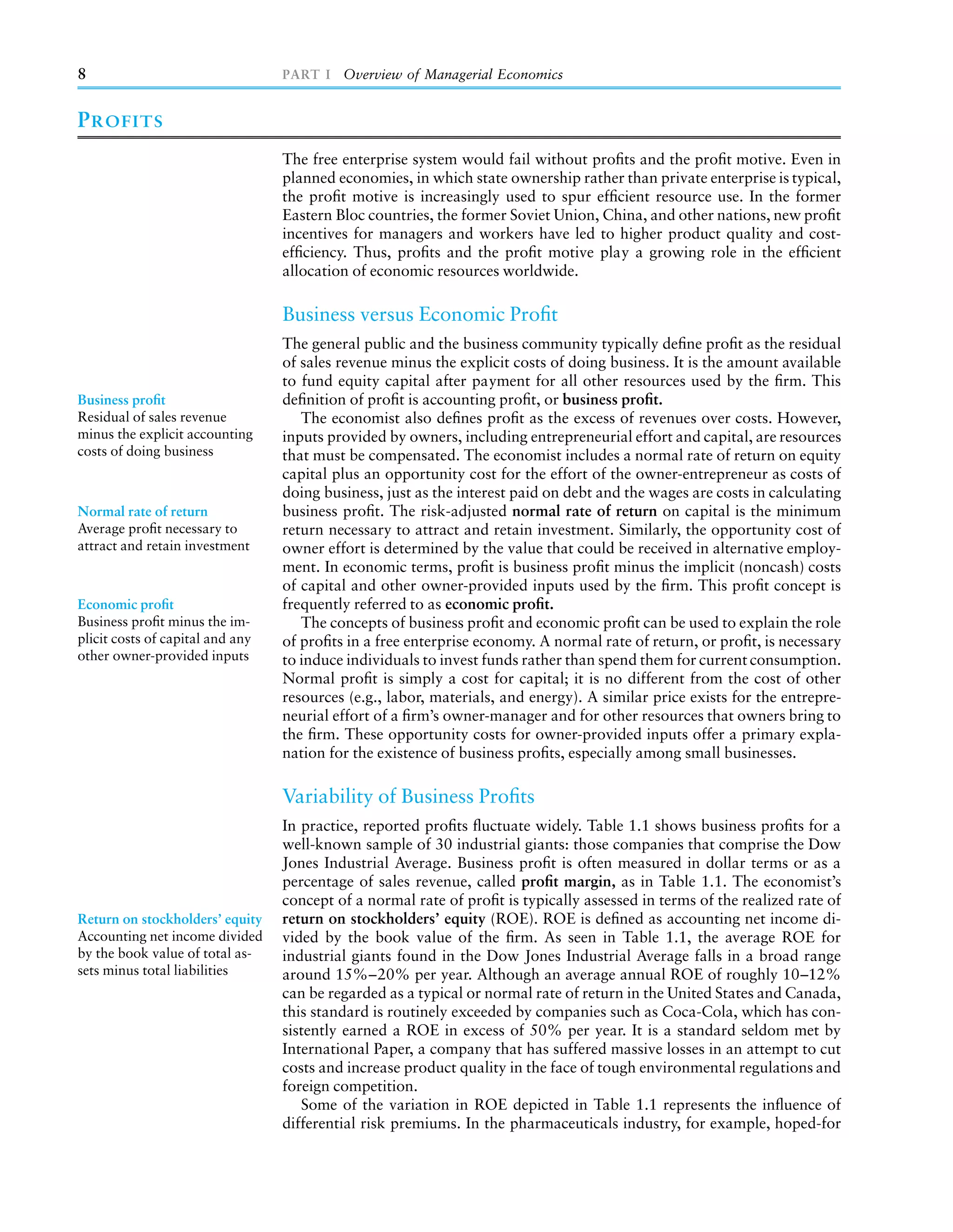 8                                 PART I Overview of Managerial Economics


P ROFITS
                                  The free enterprise system would fail without proﬁts and the proﬁt motive. Even in
                                  planned economies, in which state ownership rather than private enterprise is typical,
                                  the proﬁt motive is increasingly used to spur efﬁcient resource use. In the former
                                  Eastern Bloc countries, the former Soviet Union, China, and other nations, new proﬁt
                                  incentives for managers and workers have led to higher product quality and cost-
                                  efﬁciency. Thus, proﬁts and the proﬁt motive play a growing role in the efﬁcient
                                  allocation of economic resources worldwide.

                                  Business versus Economic Proﬁt
                                  The general public and the business community typically deﬁne proﬁt as the residual
                                  of sales revenue minus the explicit costs of doing business. It is the amount available
                                  to fund equity capital after payment for all other resources used by the ﬁrm. This
Business proﬁt                    deﬁnition of proﬁt is accounting proﬁt, or business proﬁt.
Residual of sales revenue            The economist also deﬁnes proﬁt as the excess of revenues over costs. However,
minus the explicit accounting     inputs provided by owners, including entrepreneurial effort and capital, are resources
costs of doing business           that must be compensated. The economist includes a normal rate of return on equity
                                  capital plus an opportunity cost for the effort of the owner-entrepreneur as costs of
                                  doing business, just as the interest paid on debt and the wages are costs in calculating
Normal rate of return             business proﬁt. The risk-adjusted normal rate of return on capital is the minimum
Average proﬁt necessary to        return necessary to attract and retain investment. Similarly, the opportunity cost of
attract and retain investment     owner effort is determined by the value that could be received in alternative employ-
                                  ment. In economic terms, proﬁt is business proﬁt minus the implicit (noncash) costs
                                  of capital and other owner-provided inputs used by the ﬁrm. This proﬁt concept is
Economic proﬁt                    frequently referred to as economic proﬁt.
Business proﬁt minus the im-         The concepts of business proﬁt and economic proﬁt can be used to explain the role
plicit costs of capital and any   of proﬁts in a free enterprise economy. A normal rate of return, or proﬁt, is necessary
other owner-provided inputs       to induce individuals to invest funds rather than spend them for current consumption.
                                  Normal proﬁt is simply a cost for capital; it is no different from the cost of other
                                  resources (e.g., labor, materials, and energy). A similar price exists for the entrepre-
                                  neurial effort of a ﬁrm’s owner-manager and for other resources that owners bring to
                                  the ﬁrm. These opportunity costs for owner-provided inputs offer a primary expla-
                                  nation for the existence of business proﬁts, especially among small businesses.

                                  Variability of Business Proﬁts
                                  In practice, reported proﬁts ﬂuctuate widely. Table 1.1 shows business proﬁts for a
                                  well-known sample of 30 industrial giants: those companies that comprise the Dow
                                  Jones Industrial Average. Business proﬁt is often measured in dollar terms or as a
                                  percentage of sales revenue, called proﬁt margin, as in Table 1.1. The economist’s
                                  concept of a normal rate of proﬁt is typically assessed in terms of the realized rate of
Return on stockholders’ equity    return on stockholders’ equity (ROE). ROE is deﬁned as accounting net income di-
Accounting net income divided     vided by the book value of the ﬁrm. As seen in Table 1.1, the average ROE for
by the book value of total as-    industrial giants found in the Dow Jones Industrial Average falls in a broad range
sets minus total liabilities      around 15%–20% per year. Although an average annual ROE of roughly 10–12%
                                  can be regarded as a typical or normal rate of return in the United States and Canada,
                                  this standard is routinely exceeded by companies such as Coca-Cola, which has con-
                                  sistently earned a ROE in excess of 50% per year. It is a standard seldom met by
                                  International Paper, a company that has suffered massive losses in an attempt to cut
                                  costs and increase product quality in the face of tough environmental regulations and
                                  foreign competition.
                                     Some of the variation in ROE depicted in Table 1.1 represents the inﬂuence of
                                  differential risk premiums. In the pharmaceuticals industry, for example, hoped-for
 