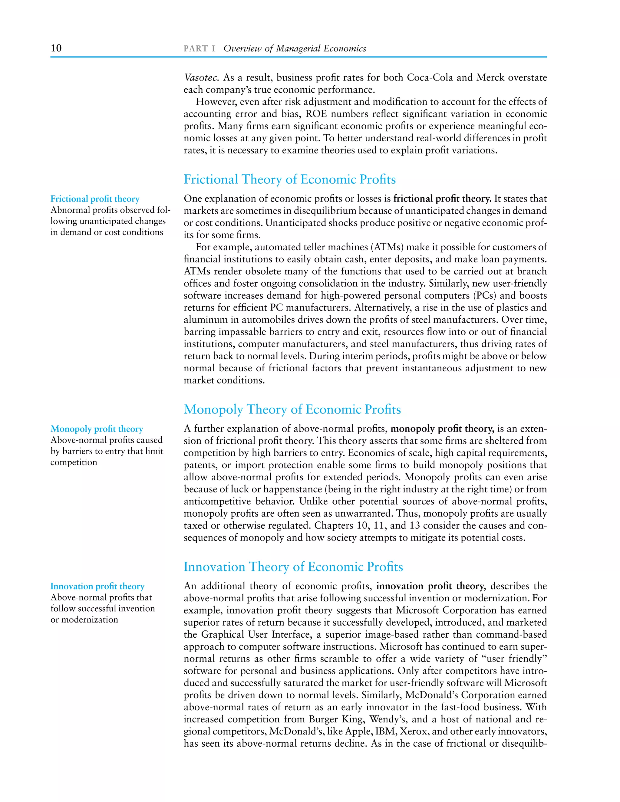 10                                PART I Overview of Managerial Economics


                                  Vasotec. As a result, business proﬁt rates for both Coca-Cola and Merck overstate
                                  each company’s true economic performance.
                                     However, even after risk adjustment and modiﬁcation to account for the effects of
                                  accounting error and bias, ROE numbers reﬂect signiﬁcant variation in economic
                                  proﬁts. Many ﬁrms earn signiﬁcant economic proﬁts or experience meaningful eco-
                                  nomic losses at any given point. To better understand real-world differences in proﬁt
                                  rates, it is necessary to examine theories used to explain proﬁt variations.

                                  Frictional Theory of Economic Proﬁts
Frictional proﬁt theory           One explanation of economic proﬁts or losses is frictional proﬁt theory. It states that
Abnormal proﬁts observed fol-     markets are sometimes in disequilibrium because of unanticipated changes in demand
lowing unanticipated changes      or cost conditions. Unanticipated shocks produce positive or negative economic prof-
in demand or cost conditions      its for some ﬁrms.
                                      For example, automated teller machines (ATMs) make it possible for customers of
                                  ﬁnancial institutions to easily obtain cash, enter deposits, and make loan payments.
                                  ATMs render obsolete many of the functions that used to be carried out at branch
                                  ofﬁces and foster ongoing consolidation in the industry. Similarly, new user-friendly
                                  software increases demand for high-powered personal computers (PCs) and boosts
                                  returns for efﬁcient PC manufacturers. Alternatively, a rise in the use of plastics and
                                  aluminum in automobiles drives down the proﬁts of steel manufacturers. Over time,
                                  barring impassable barriers to entry and exit, resources ﬂow into or out of ﬁnancial
                                  institutions, computer manufacturers, and steel manufacturers, thus driving rates of
                                  return back to normal levels. During interim periods, proﬁts might be above or below
                                  normal because of frictional factors that prevent instantaneous adjustment to new
                                  market conditions.

                                  Monopoly Theory of Economic Proﬁts
Monopoly proﬁt theory             A further explanation of above-normal proﬁts, monopoly proﬁt theory, is an exten-
Above-normal proﬁts caused        sion of frictional proﬁt theory. This theory asserts that some ﬁrms are sheltered from
by barriers to entry that limit   competition by high barriers to entry. Economies of scale, high capital requirements,
competition                       patents, or import protection enable some ﬁrms to build monopoly positions that
                                  allow above-normal proﬁts for extended periods. Monopoly proﬁts can even arise
                                  because of luck or happenstance (being in the right industry at the right time) or from
                                  anticompetitive behavior. Unlike other potential sources of above-normal proﬁts,
                                  monopoly proﬁts are often seen as unwarranted. Thus, monopoly proﬁts are usually
                                  taxed or otherwise regulated. Chapters 10, 11, and 13 consider the causes and con-
                                  sequences of monopoly and how society attempts to mitigate its potential costs.

                                  Innovation Theory of Economic Proﬁts
Innovation proﬁt theory           An additional theory of economic proﬁts, innovation proﬁt theory, describes the
Above-normal proﬁts that          above-normal proﬁts that arise following successful invention or modernization. For
follow successful invention       example, innovation proﬁt theory suggests that Microsoft Corporation has earned
or modernization                  superior rates of return because it successfully developed, introduced, and marketed
                                  the Graphical User Interface, a superior image-based rather than command-based
                                  approach to computer software instructions. Microsoft has continued to earn super-
                                  normal returns as other ﬁrms scramble to offer a wide variety of ‘‘user friendly’’
                                  software for personal and business applications. Only after competitors have intro-
                                  duced and successfully saturated the market for user-friendly software will Microsoft
                                  proﬁts be driven down to normal levels. Similarly, McDonald’s Corporation earned
                                  above-normal rates of return as an early innovator in the fast-food business. With
                                  increased competition from Burger King, Wendy’s, and a host of national and re-
                                  gional competitors, McDonald’s, like Apple, IBM, Xerox, and other early innovators,
                                  has seen its above-normal returns decline. As in the case of frictional or disequilib-
 