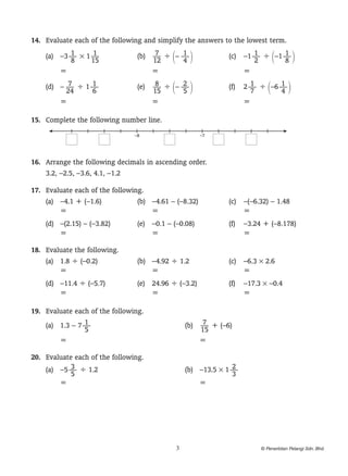 1
	 4.	 Evaluate each of the following and simplify the answers to the lowest term.
            1      1
    (a)	 –3 — × 1 — 	       7     1
                      (b)	 — ÷ 1– — 2	         1       1
                                       (c)	 –1 — ÷ 1–1 — 2
            8     15       12     4            2       8
    	    =		               =		              =
           7     1
    (d)	 – — ÷ 1 — 	       8     2
                     (e)	 — ÷ 1– — 2	        1       1
                                      (f)	 2 — ÷ 1–6 — 2
           24    6        15     5           7       4
    	    =		              =		              =

1
	 5.	 Complete the following number line.
                                –8                   –7




1
	 6.	 Arrange the following decimals in ascending order.
      3.2, –2.5, –3.6, 4.1, –1.2

1
	 7.	 Evaluate each of the following.
      (a)	 –4.1 + (–1.6)	          (b)	 –4.61 – (–8.32)	 (c)	 –(–6.32) – 1.48
      	    =		                          =		                   =
    (d)	 –(2.15) – (–3.82)	 (e)	 –0.1 – (–0.08)	 (f)	 –3.24 + (–8.178)
    	    =		                     =		                  =

1
	 8.	 Evaluate the following.
      (a)	 1.8 ÷ (–0.2)	      (b)	 –4.92 ÷ 1.2	 (c)	 –6.3 × 2.6
      	    =		                     =		               =
    (d)	 –11.4 ÷ (–5.7)	 (e)	 24.96 ÷ (–3.2)	 (f)	 –17.3 × –0.4
    	    =		                  =		                  =

1
	 9.	 Evaluate each of the following.
                   1
      (a)	 1.3 – 7 — 	                      7
                                      (b)	 — + (–6)
                   5                       15
      	    =		                             =

2
	 0.	 Evaluate each of the following.
              3
      (a)	 –5 — ÷ 1.2	                               2
                                      (b)	 –13.5 × 1 —
              5                                      3
      	    =		                             =




                                              3                          © Penerbitan Pelangi Sdn. Bhd.
 