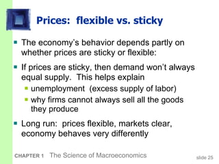 Prices:  flexible vs. sticky The economy’s behavior depends partly on whether prices are sticky or flexible: If prices are sticky, then demand won’t always equal supply.  This helps explain unemployment  (excess supply of labor) why firms cannot always sell all the goods  they produce Long run:  prices flexible, markets clear, economy behaves very differently  