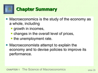 Chapter Summary Macroeconomics is the study of the economy as a whole, including growth in incomes, changes in the overall level of prices, the unemployment rate. Macroeconomists attempt to explain the economy and to devise policies to improve its performance. CHAPTER 1   The Science of Macroeconomics slide  