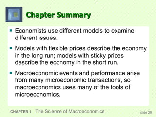 Chapter Summary Economists use different models to examine different issues. Models with flexible prices describe the economy in the long run; models with sticky prices describe the economy in the short run. Macroeconomic events and performance arise from many microeconomic transactions, so macroeconomics uses many of the tools of microeconomics.  CHAPTER 1   The Science of Macroeconomics slide  