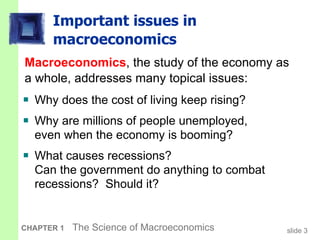 Important issues in macroeconomics Why does the cost of living keep rising? Why are millions of people unemployed,  even when the economy is booming? What causes recessions?  Can the government do anything to combat recessions?  Should it? Macroeconomics , the study of the economy as a whole, addresses many topical issues: 