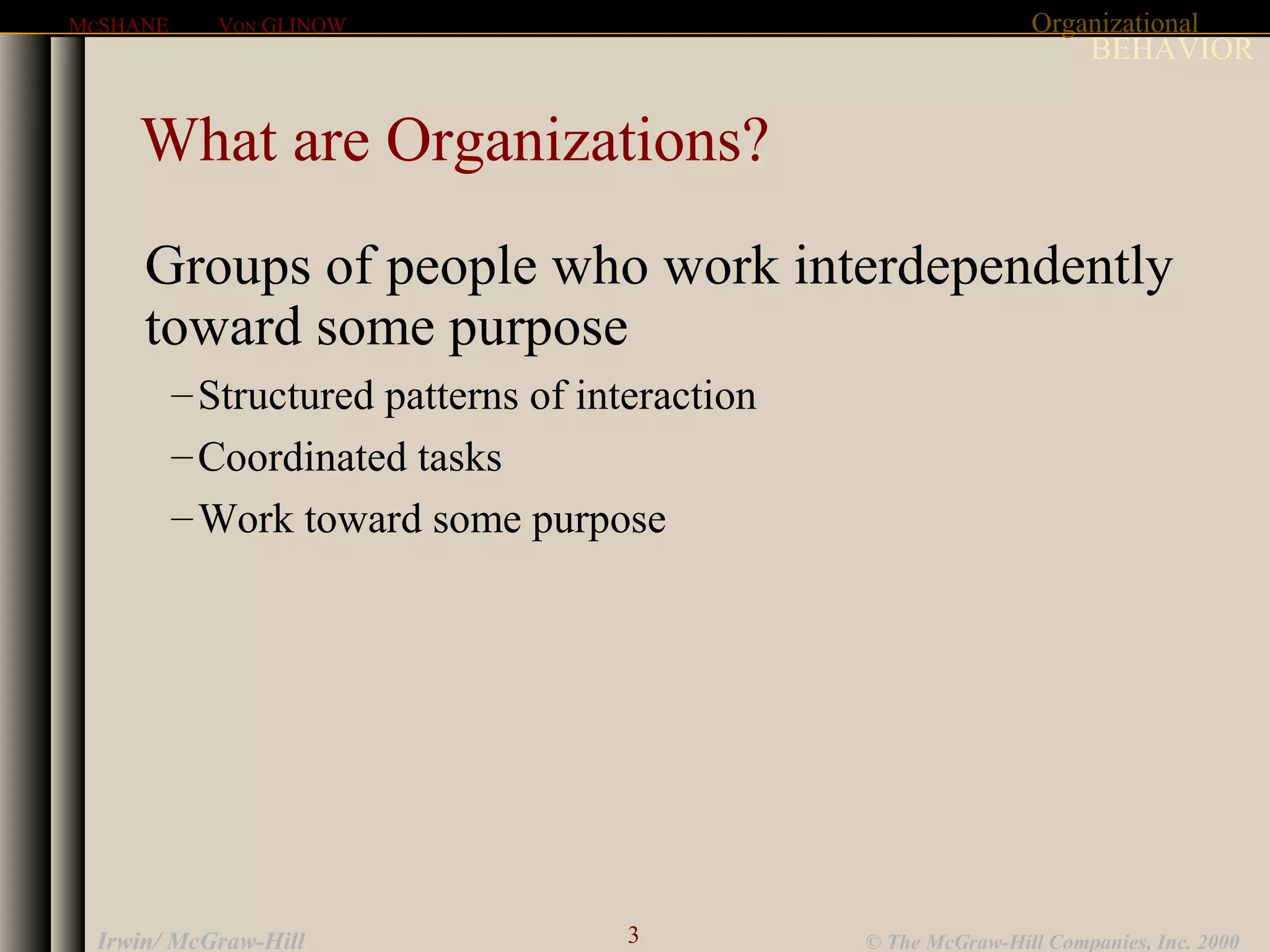 Organizational
BEHAVIOR
MCSHANE VON GLINOW
3 © The McGraw-Hill Companies, Inc. 2000Irwin/ McGraw-Hill
What are Organizations?
Groups of people who work interdependently
toward some purpose
–Structured patterns of interaction
–Coordinated tasks
–Work toward some purpose
 
